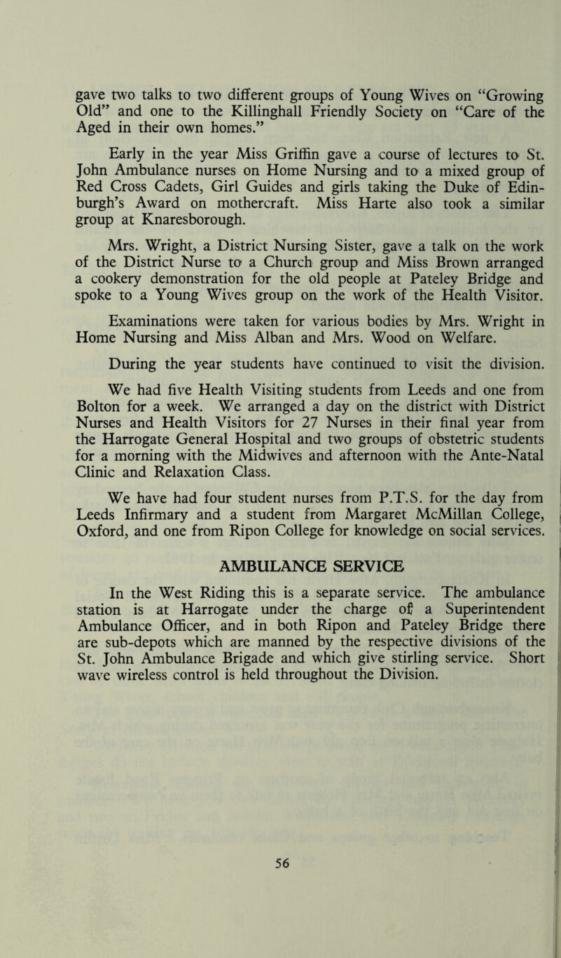 gave two talks to two different groups of Young Wives on “Growing Old” and one to the Killinghall Friendly Society on “Care of the Aged in their own homes.” Early in the year Miss Griffin gave a course of lectures to St. John Ambulance nurses on Home Nursing and to a mixed group of Red Cross Cadets, Girl Guides and girls taking the Duke of Edin- burgh's Award on mothercraft. Miss Harte also took a similar group at Knaresborough. Mrs. Wright, a District Nursing Sister, gave a talk on the work of the District Nurse to a Church group and Miss Brown arranged a cookery demonstration for the old people at Pateley Bridge and spoke to a Young Wives group on the work of the Health Visitor. Examinations were taken for various bodies by Mrs. Wright in Home Nursing and Miss Alban and Mrs. Wood on Welfare. During the year students have continued to visit the division. We had five Health Visiting students from Leeds and one from Bolton for a week. We arranged a day on the district with District Nurses and Health Visitors for 27 Nurses in their final year from the Harrogate General Hospital and two groups of obstetric students for a morning with the Midwives and afternoon with the Ante-Natal Clinic and Relaxation Class. We have had four student nurses from P.T.S. for the day from Leeds Infirmary and a student from Margaret McMillan College, Oxford, and one from Ripon College for knowledge on social services. AMBULANCE SERVICE In the West Riding this is a separate service. The ambulance station is at Harrogate under the charge of a Superintendent Ambulance Officer, and in both Ripon and Pateley Bridge there are sub-depots which are manned by the respective divisions of the St. John Ambulance Brigade and which give Stirling service. Short wave wireless control is held throughout the Division.