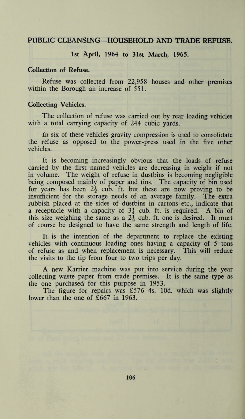 PUBLIC CLEANSING—HOUSEHOLD AND TRADE REFUSE. 1st April, 1964 to 31st March, 1965. Collection of Refuse. Refuse was collected from 22,958 houses and other premises within the Borough an increase of 551. Collecting Vehicles. The collection of refuse was carried out by rear loading vehicles with a total carrying capacity of 244 cubic yards. In six of these vehicles gravity compression is used to consolidate the refuse as opposed to the power-press used in the five other vehicles. It is becoming increasingly obvious that the loads cf refuse carried by the first named vehicles are decreasing in weight if not in volume. The weight of refuse in dustbins is becoming negligible being composed mainly of paper and tins. The capacity of bin used for years has been 2-J cub. ft. but these are now proving to be insufficient for the storage needs of an average family. The extra rubbish placed at the sides of dustbins in cartons etc., indicate that a receptacle with a capacity of 3J cub. ft. is required. A bin of this size weighing the same as a 2\ cub. ft. one is desired. It must of course be designed to have the same strength and length of life. It is the intention of the department to replace the existing vehicles with continuous loading ones having a capacity of 5 tons of refuse as and when replacement is necessary. This' will reduce the visits to the tip from four to two trips per day. A new Karrier machine was put into service during the year collecting waste paper from trade premises. It is the same type as the one purchased/ for this purpose in 1953. The figure for repairs was £576 4s. lOd. which was slightly lower than the one of £667 in 1963.