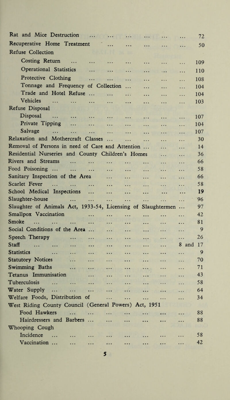 Rat and Mice Destruction Recuperative Home Treatment Refuse Collection Costing Return Operational Statistics Protective Clothing Tonnage and Frequency of Collection ... Trade and Hotel Refuse ... Vehicles Refuse Disposal Disposal Private Tipping Salvage Relaxation and Mothercraft Classes ... ... Removal of Persons in need of Care and Attention Residential Nurseries and County Children’s Homes Rivers and Streams ... ... ... ... Food Poisoning ... Sanitary Inspection of the Area Scarlet Fever School Medical Inspections Slaughter-house ... ... ... ... Slaughter of Animals Act, 1933-54, Licensing of Slaughtermen ... Smallpox Vaccination Smoke Social Conditions of the Area ... ... ... Speech Therapy ... ... ... ... Staff ... ... ... ... ... ... 8 and Statistics Statutory Notices ... ... ... ... Swimming Baths Tetanus Immunisation ... ... ... T uberculosis Water Supply Welfare Foods, Distribution of ... ... West Riding County Council (General Powers) Act, 1951 Food Hawkers ... ... ... ... Hairdressers and Barbers ... ... ... Whooping Cough Incidence Vaccination ... ... ... ... ... 72 50 109 110 108 104 104 103 107 104 107 30 14 36 66 58 66 58 19 96 97 42 81 9 26 17 9 70 71 43 58 64 34 88 88 58 42