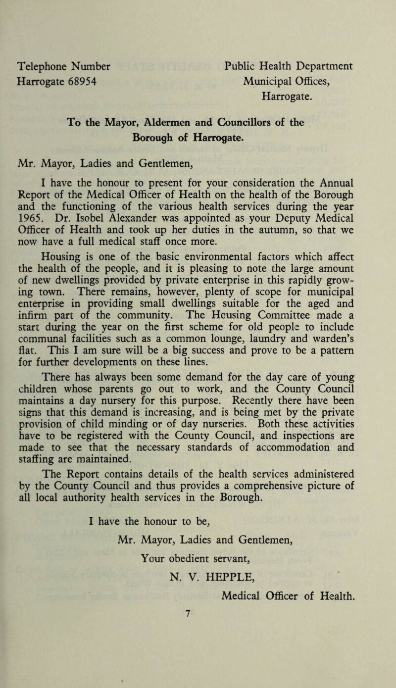 Telephone Number Harrogate 68954 Public Health Department Municipal Offices, Harrogate. To the Mayor, Aldermen and Councillors of the Borough of Harrogate. Mr. Mayor, Ladies and Gentlemen, I have the honour to present for your consideration the Annual Report of the Medical Officer of Health on the health of the Borough and the functioning of the various health services during the year 1965. Dr. Isobel Alexander was appointed as your Deputy Medical Officer of Health and took up her duties in the autumn, so that we now have a full medical staff once more. Housing is one of the basic environmental factors which affect the health of the people, and it is pleasing to note the large amount of new dwellings provided by private enterprise in this rapidly grow- ing town. There remains, however, plenty of scope for municipal enterprise in providing small dwellings suitable for the aged and infirm part of the community. The Housing Committee made a start during the year on the first scheme for old people to include communal facilities such as a common lounge, laundry and warden’s flat. This I am sure will be a big success and prove to be a pattern for further developments on these lines. There has always been some demand for the day care of young children whose parents go out to work, and the County Council maintains a day nursery for this purpose. Recently there have been signs that this demand is increasing, and is being met by the private provision of child minding or of day nurseries. Both these activities have to be registered with the County Council, and inspections are made to see that the necessary standards of accommodation and staffing are maintained. The Report contains details of the health services administered by the County Council and thus provides a comprehensive picture of all local authority health services in the Borough. I have the honour to be, Mr. Mayor, Ladies and Gentlemen, Your obedient servant, N. V. HEPPLE, Medical Officer of Health.