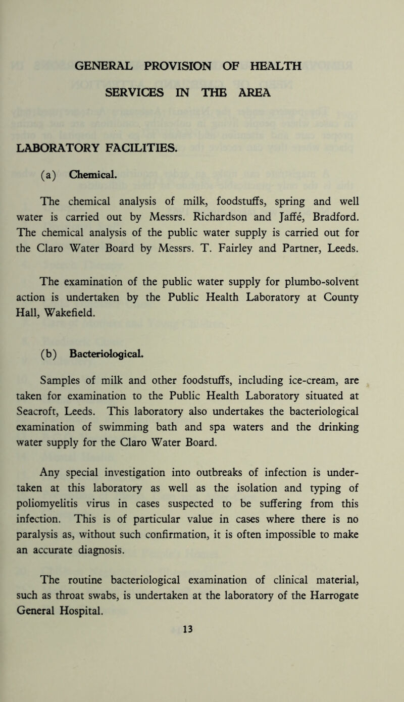 GENERAL PROVISION OF HEALTH SERVICES IN THE AREA LABORATORY FACILITIES. (a) Chemical. The chemical analysis of milk, foodstuffs, spring and well water is carried out by Messrs. Richardson and Jaffe, Bradford. The chemical analysis of the public water supply is carried out for the Claro Water Board by Messrs. T. Fairley and Partner, Leeds. The examination of the public water supply for plumbo-solvent action is undertaken by the Public Health Laboratory at County Hall, Wakefield. (b) Bacteriological. Samples of milk and other foodstuffs, including ice-cream, are taken for examination to the Public Health Laboratory situated at Seacroft, Leeds. This laboratory also undertakes the bacteriological examination of swimming bath and spa waters and the drinking water supply for the Claro Water Board. Any special investigation into outbreaks of infection is under- taken at this laboratory as well as the isolation and typing of poliomyelitis virus in cases suspected to be suffering from this infection. This is of particular value in cases where there is no paralysis as, without such confirmation, it is often impossible to make an accurate diagnosis. The routine bacteriological examination of clinical material, such as throat swabs, is undertaken at the laboratory of the Harrogate General Hospital.