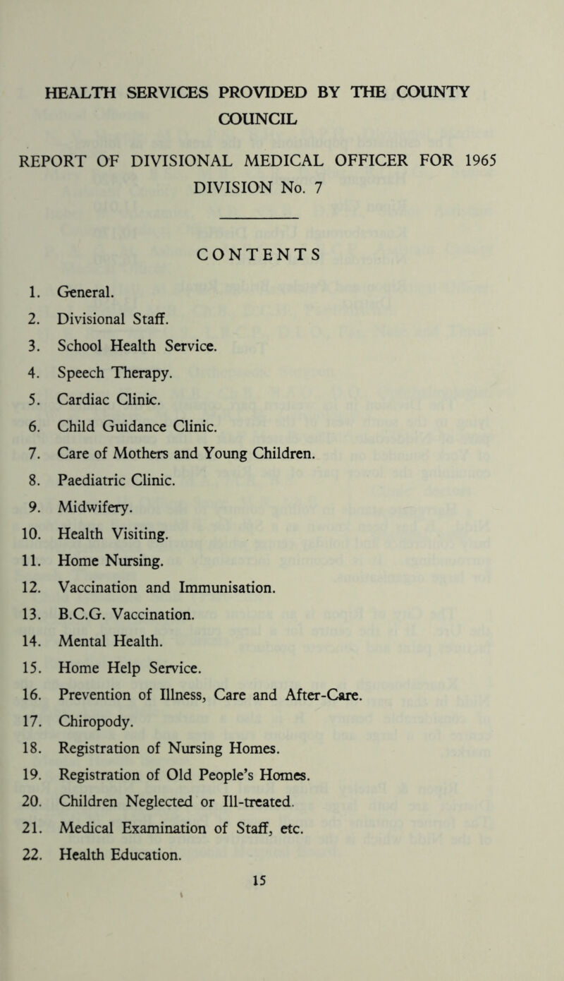 HEALTH SERVICES PROVIDED BY THE COUNTY COUNCIL REPORT OF DIVISIONAL MEDICAL OFFICER FOR 1965 DIVISION No. 7 CONTENTS 1. General. 2. Divisional Staff. 3. School Health Service. 4. Speech Therapy. 5. Cardiac Clinic. 6. Child Guidance Clinic. 7. Care of Mothers and Young Children. 8. Paediatric Clinic. 9. Midwifery. 10. Health Visiting. 11. Home Nursing. 12. Vaccination and Immunisation. 13. B.C.G. Vaccination. 14. Mental Health. 15. Home Help Service. 16. Prevention of Illness, Care and After-Care. 17. Chiropody. 18. Registration of Nursing Homes. 19. Registration of Old People’s Homes. 20. Children Neglected or Ill-treated. 21. Medical Examination of Staff, etc. 22. Health Education.