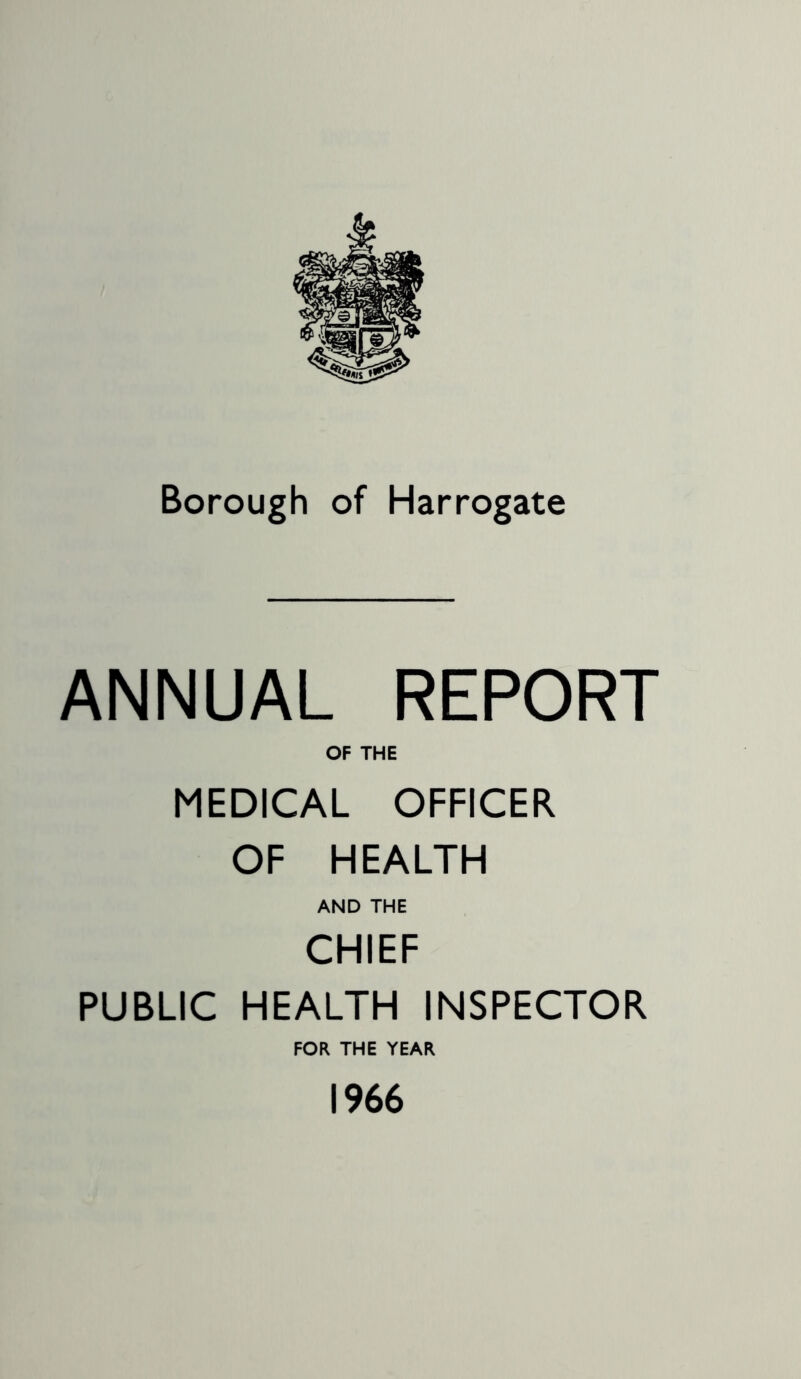 Borough of Harrogate ANNUAL REPORT OF THE MEDICAL OFFICER OF HEALTH AND THE CHIEF PUBLIC HEALTH INSPECTOR FOR THE YEAR 1966