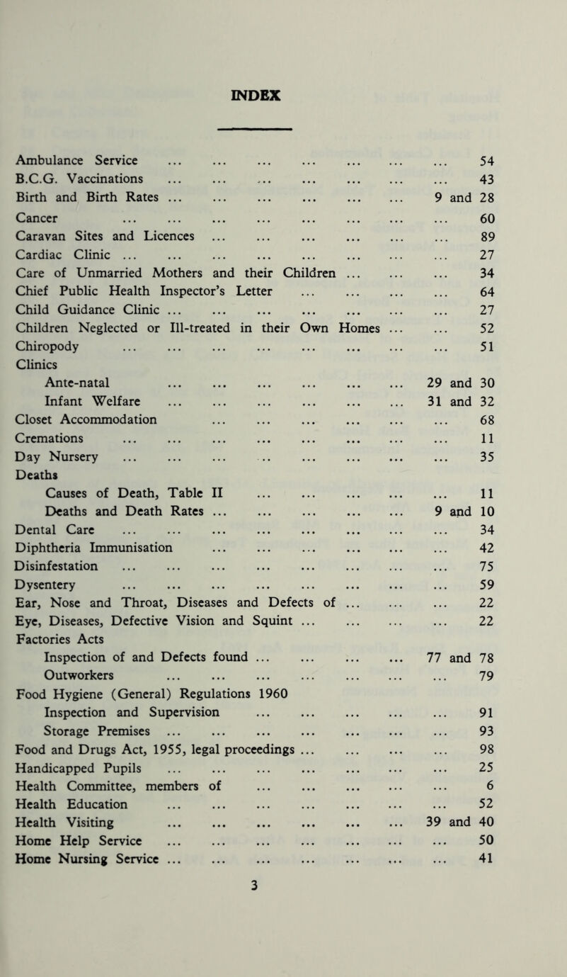 INDEX Ambulance Service ... ... ... ... ... ... ... 54 B.C.G. Vaccinations 43 Birth and Birth Rates 9 and 28 Cancer ... ... ... ... ... ... 60 Caravan Sites and Licences ... ... ... ... 89 Cardiac Clinic ... ... ... ... ... ... ... ... 27 Care of Unmarried Mothers and their Children ... 34 Chief Public Health Inspector’s Letter 64 Child Guidance Clinic ... ... ... ... ... 27 Children Neglected or Ill-treated in their Own Homes ... ... 52 Chiropody 51 Clinics Ante-natal 29 and 30 Infant Welfare 31 and 32 Closet Accommodation ... ... ... ... 68 Cremations ... ... ... ... ... ... 11 Day Nursery ... ... ... ... ... 35 Deaths Causes of Death, Table II 11 Deaths and Death Rates 9 and 10 Dental Care 34 Diphtheria Immunisation ... ... ... ... 42 Disinfestation 75 Dysentery 59 Ear, Nose and Throat, Diseases and Defects of ... 22 Eye, Diseases, Defective Vision and Squint ... ... 22 Factories Acts Inspection of and Defects found ... ... ... ... 77 and 78 Outworkers ... ... ... ... ... 79 Food Hygiene (General) Regulations 1960 Inspection and Supervision 91 Storage Premises ... ... ... ... ... 93 Food and Drugs Act, 1955, legal proceedings 98 Handicapped Pupils ... ... ... ... 25 Health Committee, members of ... ... ... 6 Health Education 52 Health Visiting ... ... ... ... 39 and 40 Home Help Service ... ... ... ... ... 50 Home Nursing Service ... ... ... ... ... 41