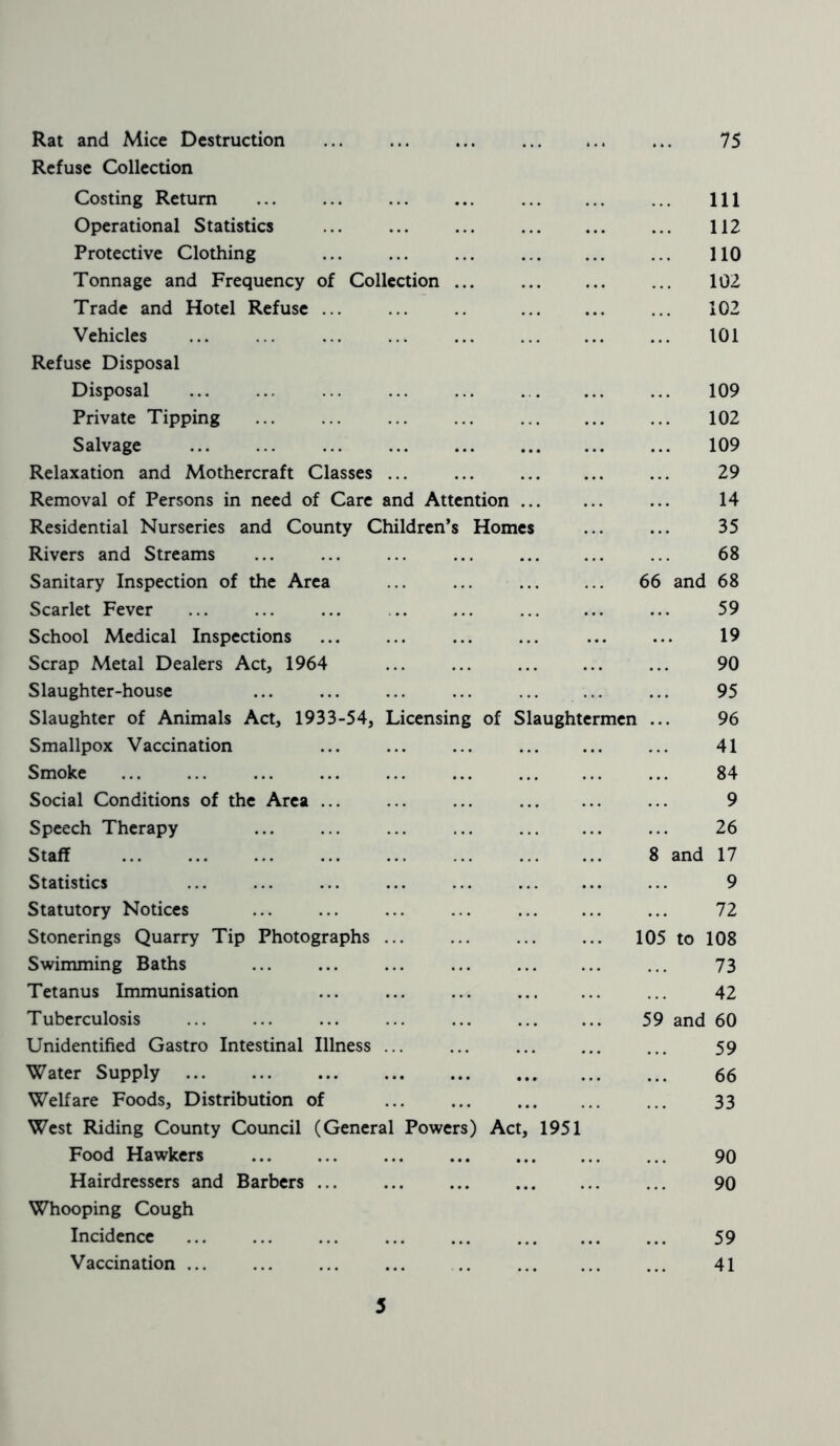 Rat and Mice Destruction 75 Refuse Collection Costing Return ... ... ... ... ... Ill Operational Statistics ... ... ... ... 112 Protective Clothing 110 Tonnage and Frequency of Collection ... ... 102 Trade and Hotel Refuse 102 Vehicles ... ... ... ... ... ... 101 Refuse Disposal Disposal ... 109 Private Tipping ... ... ... ... ... ... ... 102 Salvage ... ... ... ... ... ... 109 Relaxation and Mothercraft Classes ... ... ... ... ... 29 Removal of Persons in need of Care and Attention ... 14 Residential Nurseries and County Children’s Homes ... ... 35 Rivers and Streams ... ... ... ... ... 68 Sanitary Inspection of the Area ... ... 66 and 68 Scarlet Fever ... ... ... .. ... ... ... ... 59 School Medical Inspections ... ... ... ... ... ... 19 Scrap Metal Dealers Act, 1964 90 Slaughter-house ... ... ... ... ... ... ... 95 Slaughter of Animals Act, 1933-54, Licensing of Slaughtermen ... 96 Smallpox Vaccination ... ... ... ... ... ... 41 Smoke ... ... ... ... ... ... ... 84 Social Conditions of the Area ... ... ... ... 9 Speech Therapy ... ... ... ... ... 26 Staff ... ... ... ... ... ... 8 and 17 Statistics Statutory Notices Stonerings Quarry Tip Photographs ... Swimming Baths Tetanus Immunisation Tuberculosis Unidentified Gastro Intestinal Illness ... Water Supply Welfare Foods, Distribution of West Riding County Council (General Powers) Act, 1951 Food Hawkers Hairdressers and Barbers ... Whooping Cough Incidence Vaccination ... 9 72 105 to 108 73 42 59 and 60 59 66 33 90 90 59 41