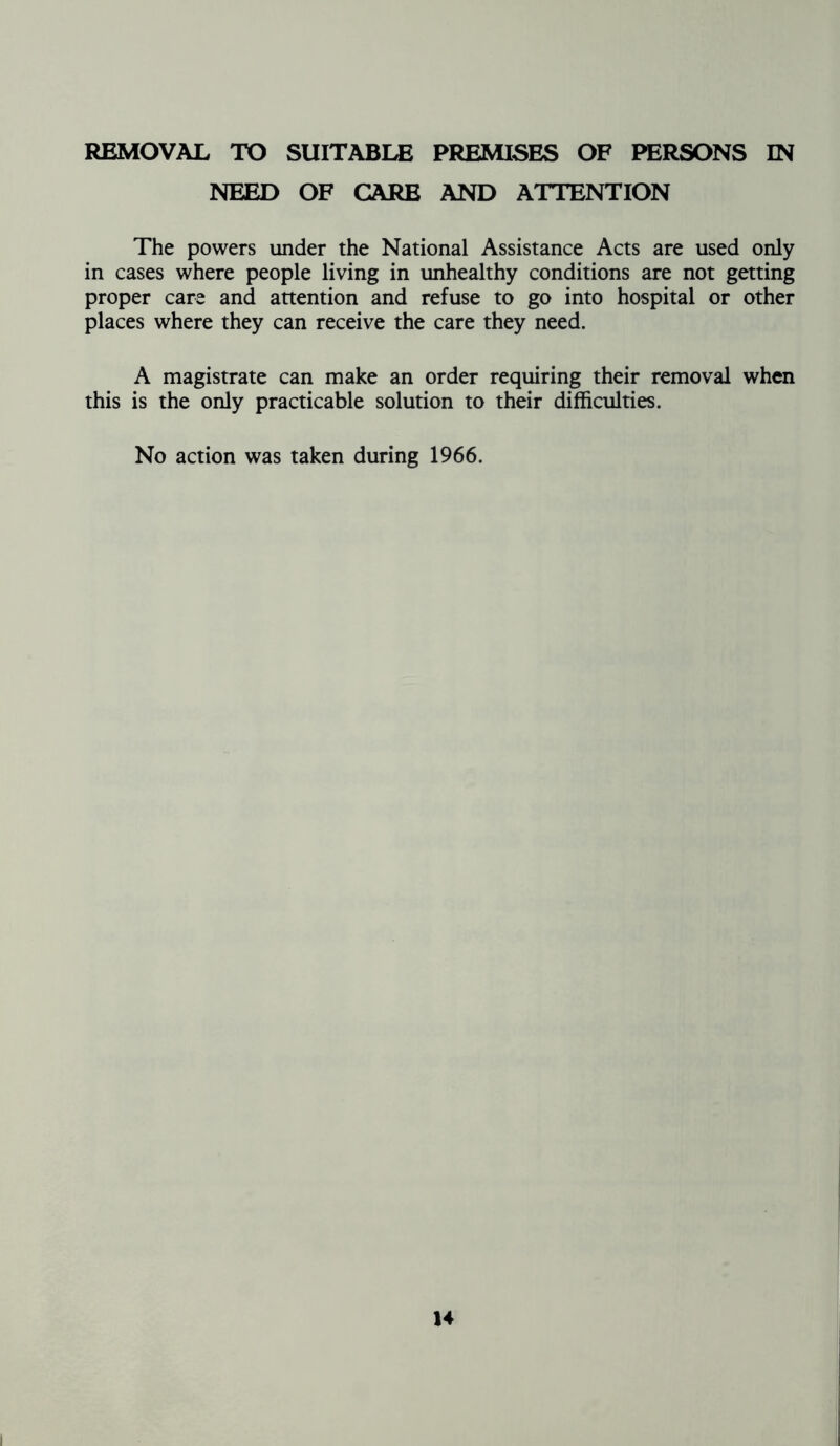 REMOVAL TO SUITABLE PREMISES OF PERSONS IN NEED OF CARE AND ATTENTION The powers under the National Assistance Acts are used only in cases where people living in unhealthy conditions are not getting proper care and attention and refuse to go into hospital or other places where they can receive the care they need. A magistrate can make an order requiring their removal when this is the only practicable solution to their difficulties. No action was taken during 1966.