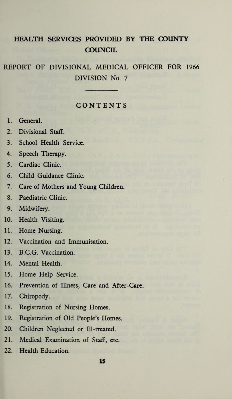 HEALTH SERVICES PROVIDED BY THE COUNTY COUNCIL REPORT OF DIVISIONAL MEDICAL OFFICER FOR 1966 DIVISION No. 7 CONTENTS 1. General. 2. Divisional Staff. 3. School Health Service. 4. Speech Therapy. 5. Cardiac Clinic. 6. Child Guidance Clinic. 7. Care of Mothtrs and Young Children. 8. Paediatric Clinic. 9. Midwifery. 10. Health Visiting. 11. Home Nursing. 12. Vaccination and Immunisation. 13. B.C.G. Vaccination. 14. Mental Health. 15. Home Help Service. 16. Prevention of Illness, Care and After-Care. 17. Chiropody. 18. Registration of Nursing Homes. 19. Registration of Old People’s Homes. 20. Children Neglected or Ill-treated. 21. Medical Examination of Staff, etc. 22. Health Education. 13