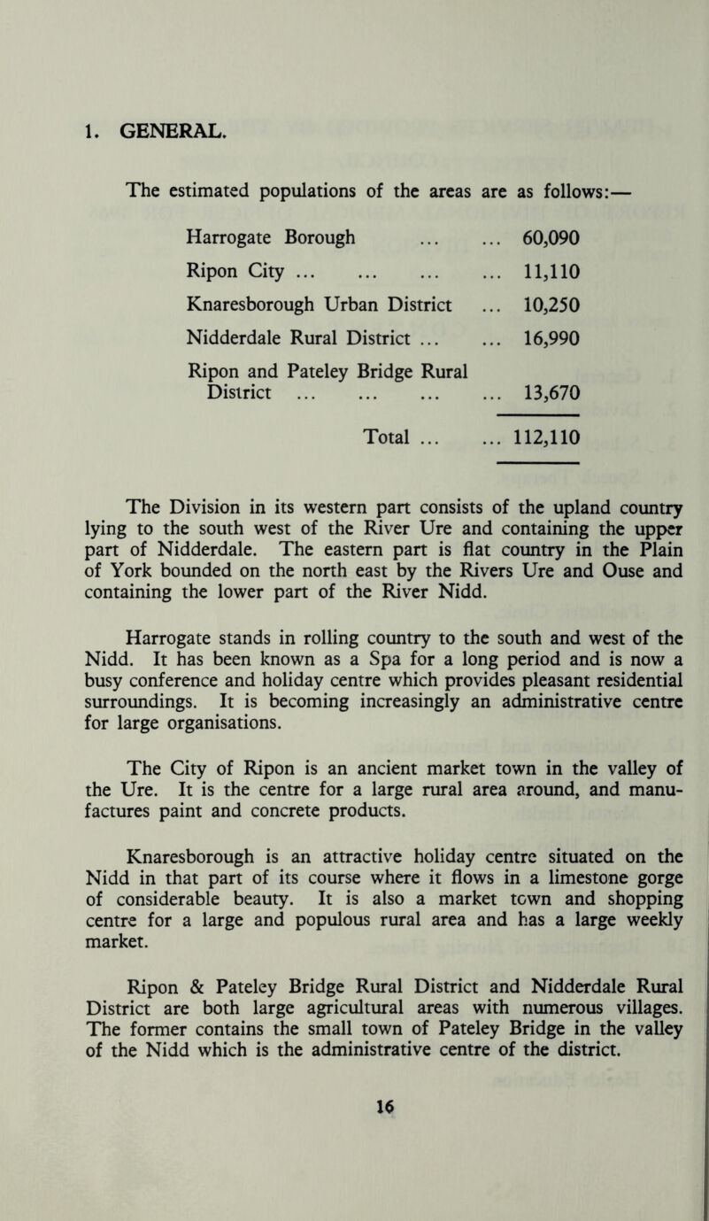 1. GENERAL. The estimated populations of the areas are as follows:— Harrogate Borough Ripon City Knaresborough Urban District Nidderdale Rural District ... Ripon and Pateley Bridge Rural 60,090 11,110 10,250 16,990 District 13,670 Total 112,110 The Division in its western part consists of the upland country lying to the south west of the River Ure and containing the upper part of Nidderdale. The eastern part is flat country in the Plain of York bounded on the north east by the Rivers Ure and Ouse and containing the lower part of the River Nidd. Harrogate stands in rolling country to the south and west of the Nidd. It has been known as a Spa for a long period and is now a busy conference and holiday centre which provides pleasant residential surroundings. It is becoming increasingly an administrative centre for large organisations. The City of Ripon is an ancient market town in the valley of the Ure. It is the centre for a large rural area around, and manu- factures paint and concrete products. Knaresborough is an attractive holiday centre situated on the Nidd in that part of its course where it flows in a limestone gorge of considerable beauty. It is also a market town and shopping centre for a large and populous rural area and has a large weekly market. Ripon & Pateley Bridge Rural District and Nidderdale Rural District are both large agricultural areas with numerous villages. The former contains the small town of Pateley Bridge in the valley of the Nidd which is the administrative centre of the district.
