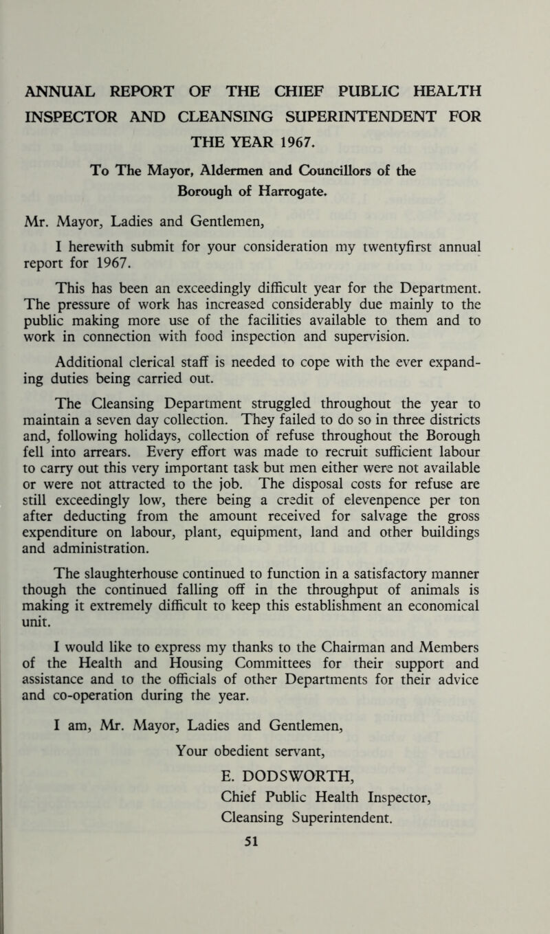 ANNUAL REPORT OF THE CHIEF PUBLIC HEALTH INSPECTOR AND CLEANSING SUPERINTENDENT FOR THE YEAR 1967, To The Mayor, Aldermen and Councillors of the Borough of Harrogate. Mr. Mayor, Ladies and Gentlemen, I herewith submit for your consideration my twentyfirst annual report for 1967. This has been an exceedingly difficult year for the Department. The pressure of work has increased considerably due mainly to the public making more use of the facilities available to them and to work in connection with food inspection and supervision. Additional clerical staff is needed to cope with the ever expand- ing duties being carried out. The Cleansing Department struggled throughout the year to maintain a seven day collection. They failed to do so in three districts and, following holidays, collection of refuse throughout the Borough fell into arrears. Every effort was made to recruit sufficient labour to carry out this very important task but men either were not available or were not attracted to the job. The disposal costs for refuse are still exceedingly low, there being a credit of elevenpence per ton after deducting from the amount received for salvage the gross expenditure on labour, plant, equipment, land and other buildings and administration. The slaughterhouse continued to function in a satisfactory manner though the continued falling off in the throughput of animals is making it extremely difficult to keep this establishment an economical unit. I would like to express my thanks to the Chairman and Members of the Health and Housing Committees for their support and assistance and to the officials of other Departments for their advice and co-operation during the year. I am, Mr. Mayor, Ladies and Gentlemen, Your obedient servant, E. DODSWORTH, Chief Public Health Inspector, Cleansing Superintendent.