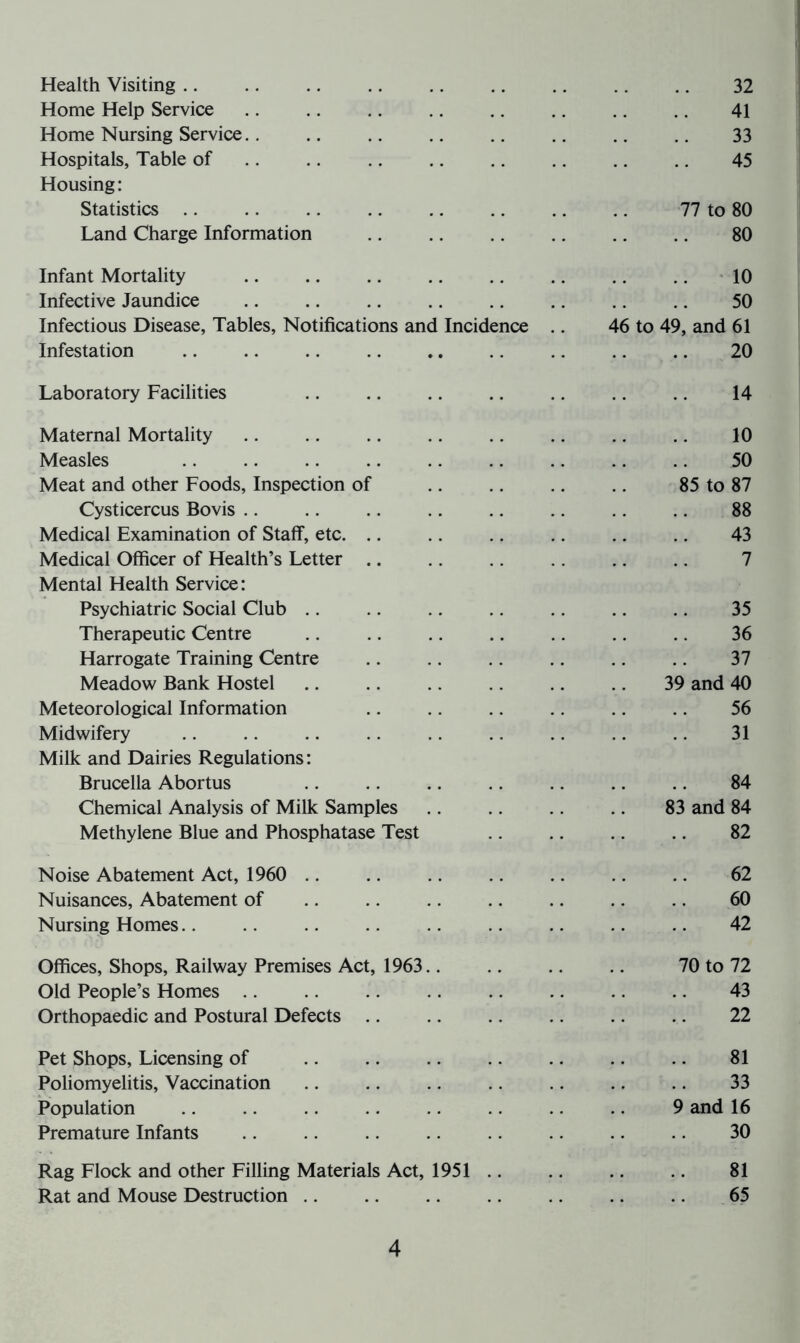 Health Visiting 32 Home Help Service 41 Home Nursing Service 33 Hospitals, Table of 45 Housing: Statistics 77 to 80 Land Charge Information .. .. .. .. .. 80 Infant Mortality 10 Infective Jaundice .. .. .. .. .. .. .. .. 50 Infectious Disease, Tables, Notifications and Incidence .. 46 to 49, and 61 Infestation 20 Laboratory Facilities .. .. .. .. .. .. .. 14 Maternal Mortality 10 Measles .. .. .. .. .. .. .. .. .. 50 Meat and other Foods, Inspection of 85 to 87 Cysticercus Bovis .. .. .. .. .. .. 88 Medical Examination of Staff, etc. .. .. .. .. .. .. 43 Medical Officer of Health’s Letter .. .. .. .. .. .. 7 Mental Health Service: Psychiatric Social Club .. .. .. 35 Therapeutic Centre .. .. .. .. .. .. .. 36 Harrogate Training Centre 37 Meadow Bank Hostel 39 and 40 Meteorological Information .. .. .. .. .. .. 56 Midwifery .. .. .. .. .. .. .. .. .. 31 Milk and Dairies Regulations: Brucella Abortus .. .. .. .. .. .. .. 84 Chemical Analysis of Milk Samples 83 and 84 Methylene Blue and Phosphatase Test .. .. .. 82 Noise Abatement Act, 1960 .. .. .. .. .. .. .. 62 Nuisances, Abatement of 60 Nursing Homes.. .. .. .. .. .. .. 42 Offices, Shops, Railway Premises Act, 1963 70 to 72 Old People’s Homes 43 Orthopaedic and Postural Defects .. .. .. .. .. .. 22 Pet Shops, Licensing of 81 Poliomyelitis, Vaccination .. .. .. .. .. .. .. 33 Population 9 and 16 Premature Infants .. .. .. .. .. .. .. 30 Rag Flock and other Filling Materials Act, 1951 81 Rat and Mouse Destruction .. .. .. .. .. .. .. 65