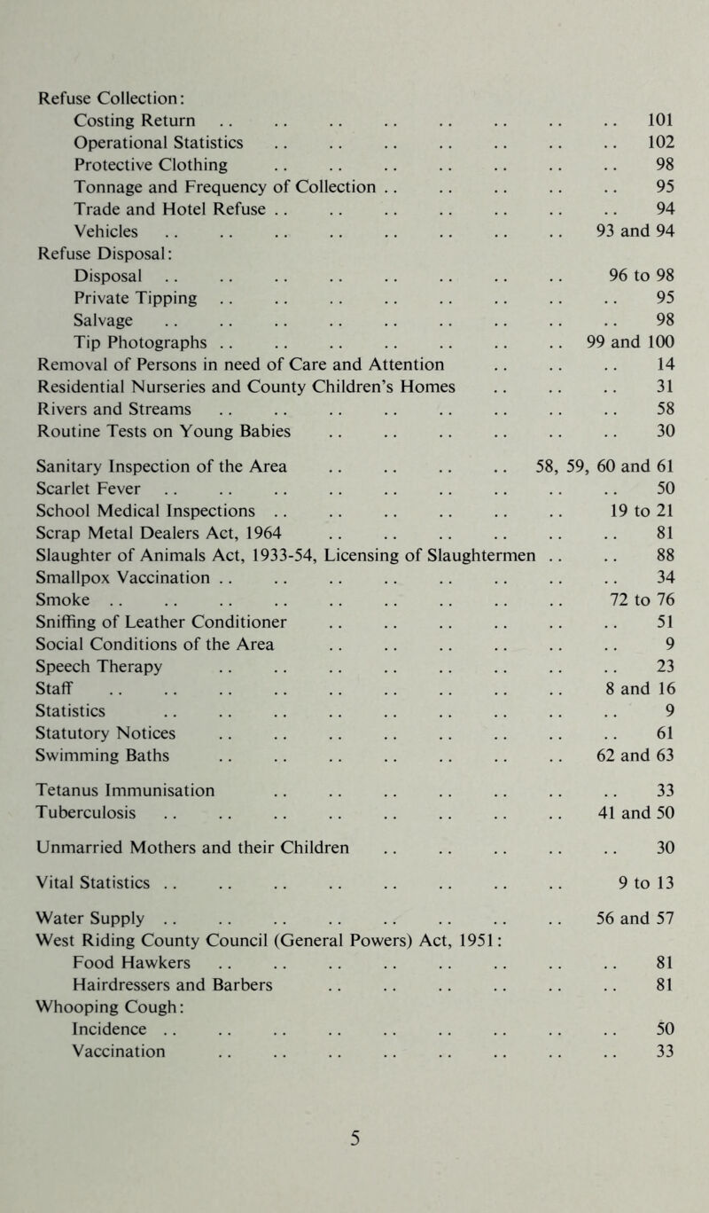 Refuse Collection: Costing Return .. .. .. .. .. 101 Operational Statistics .. .. .. .. .. .. .. 102 Protective Clothing .. .. .. .. .. .. .. 98 Tonnage and Frequency of Collection .. .. .. .. .. 95 Trade and Hotel Refuse .. .. .. .. .. 94 Vehicles .. .. .. .. .. .. .. .. 93 and 94 Refuse Disposal: Disposal .. .. .. .. .. .. .. .. 96 to 98 Private Tipping .. .. .. .. .. .. .. 95 Salvage .. .. .. .. .. .. .. .. .. 98 Tip Photographs .. .. .. .. .. .. 99 and 100 Removal of Persons in need of Care and Attention .. .. .. 14 Residential Nurseries and County Children’s Homes .. .. .. 31 Rivers and Streams .. .. .. .. .. .. .. .. 58 Routine Tests on Young Babies .. .. .. .. .. .. 30 Sanitary Inspection of the Area .. .. .. .. 58, 59, 60 and 61 Scarlet Fever .. .. .. .. .. .. .. .. .. 50 School Medical Inspections .. .. .. .. .. 19 to 21 Scrap Metal Dealers Act, 1964 .. .. .. .. .. .. 81 Slaughter of Animals Act, 1933-54, Licensing of Slaughtermen .. .. 88 Smallpox Vaccination .. .. .. .. .. .. .. .. 34 Smoke .. .. .. .. .. .. .. .. .. 72 to 76 Sniffing of Leather Conditioner .. .. .. .. .. .. 51 Social Conditions of the Area .. .. .. .. .. .. 9 Speech Therapy .. .. .. .. .. .. .. .. 23 Staff .. .. .. .. .. .. .. 8 and 16 Statistics 9 Statutory Notices .. .. .. .. .. .. .. .. 61 Swimming Baths .. .. .. .. .. .. .. 62 and 63 Tetanus Immunisation .. .. .. .. .. .. .. 33 Tuberculosis .. .. .. .. .. .. .. 41 and 50 Unmarried Mothers and their Children .. .. .. .. .. 30 Vital Statistics .. .. .. .. .. .. .. .. 9 to 13 Water Supply .. .. .. .. .. .. .. .. 56 and 57 West Riding County Council (General Powers) Act, 1951: Food Hawkers .. .. .. .. .. .. .. 81 Hairdressers and Barbers .. .. .. .. .. .. 81 Whooping Cough: Incidence .. .. .. .. .. .. .. .. .. 50 Vaccination .. .. .. .. .. .. .. .. 33