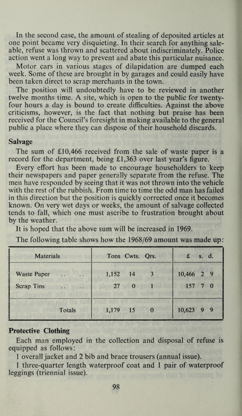 In the second case, the amount of stealing of deposited articles at one point became very disquieting. In their search for anything sale- able, refuse was thrown and scattered about indiscriminately. Police action went a long way to prevent and abate this particular nuisance. Motor cars in various stages of dilapidation are dumped each week. Some of these are brought in by garages and could easily have been taken direct to scrap merchants in the town. The position will undoubtedly have to be reviewed in another twelve months time. A site, which is open to the public for twenty- four hours a day is bound to create difficulties. Against the above criticisms, however, is the fact that nothing but praise has been received for the Council’s foresight in making available to the general public a place where they can dispose of their household discards. Salvage The sum of £10,466 received from the sale of waste paper is a record for the department, being £1,363 over last year’s figure. Every effort has been made to encourage householders to keep their newspapers and paper generally separate from the refuse. The men have responded by seeing that it was not thrown into the vehicle with the rest of the rubbish. From time to time the odd man has failed in this direction but the position is quickly corrected once it becomes known. On very wet days or weeks, the amount of salvage collected tends to fall, which one must ascribe to frustration brought about by the weather. It is hoped that the above sum will be increased in 1969. The following table shows how the 1968/69 amount was made up: Materials Tons Cwts. Qrs. £ s. d. Waste Paper Scrap Tins 1,152 14 3 27 0 1 10,466 2 9 157 7 0 Totals 1,179 15 0 10,623 9 9 Protective Clothing Each man employed in the collection and disposal of refuse is equipped as follows: 1 overall jacket and 2 bib and brace trousers (annual issue). 1 three-quarter length waterproof coat and 1 pair of waterproof leggings (triennial issue).