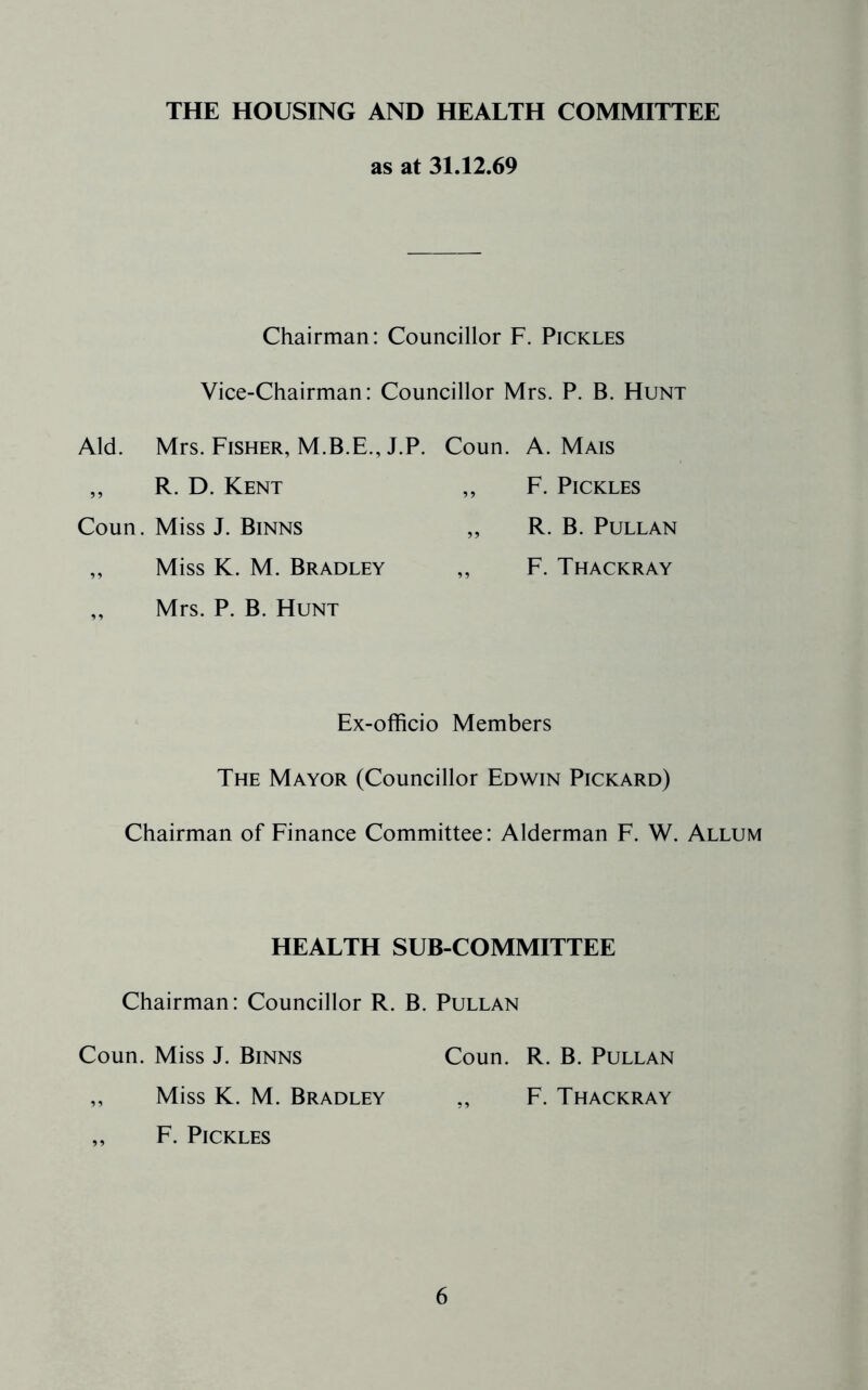 THE HOUSING AND HEALTH COMMITTEE as at 31.12.69 Chairman: Councillor F. Pickles Vice-Chairman: Councillor Mrs. P. B. Hunt Aid. Mrs. Fisher, M.B.E., J.P. Coun. A. Mais ,, R. D. Kent „ F. Pickles Coun. Miss J. Binns „ R. B. Pullan „ Miss K. M. Bradley „ F. Thackray ,, Mrs. P. B. Hunt Ex-officio Members The Mayor (Councillor Edwin Pickard) Chairman of Finance Committee: Alderman F. W. Allum HEALTH SUB-COMMITTEE Chairman: Councillor R. B. Pullan Coun. Miss J. Binns Coun. R. B. Pullan „ Miss K. M. Bradley ,, F. Thackray „ F. Pickles