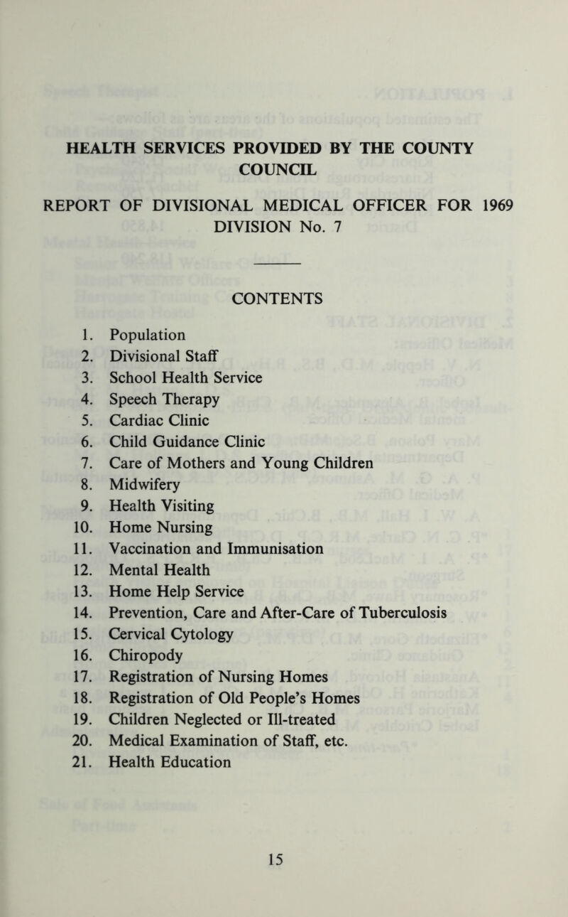HEALTH SERVICES PROVIDED BY THE COUNTY COUNCIL REPORT OF DIVISIONAL MEDICAL OFFICER FOR 1969 DIVISION No. 7 CONTENTS 1. Population 2. Divisional Staff 3. School Health Service 4. Speech Therapy 5. Cardiac Clinic 6. Child Guidance Clinic 7. Care of Mothers and Young Children 8. Midwifery 9. Health Visiting 10. Home Nursing 11. Vaccination and Immunisation 12. Mental Health 13. Home Help Service 14. Prevention, Care and After-Care of Tuberculosis 15. Cervical Cytology 16. Chiropody 17. Registration of Nursing Homes 18. Registration of Old People’s Homes 19. Children Neglected or Ill-treated 20. Medical Examination of Staff, etc. 21. Health Education
