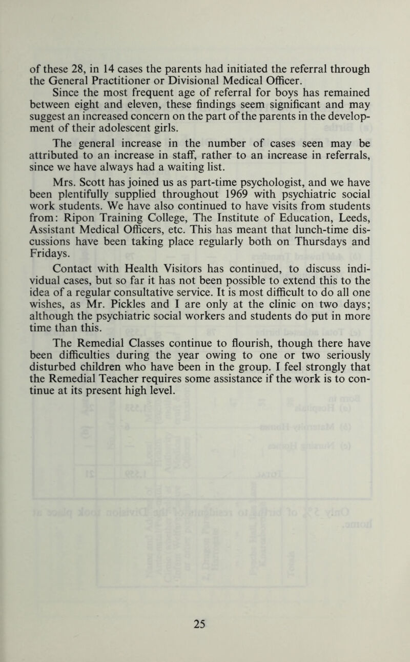 of these 28, in 14 cases the parents had initiated the referral through the General Practitioner or Divisional Medical Officer. Since the most frequent age of referral for boys has remained between eight and eleven, these findings seem significant and may suggest an increased concern on the part of the parents in the develop- ment of their adolescent girls. The general increase in the number of cases seen may be attributed to an increase in staff, rather to an increase in referrals, since we have always had a waiting list. Mrs. Scott has joined us as part-time psychologist, and we have been plentifully supplied throughout 1969 with psychiatric social work students. We have also continued to have visits from students from: Ripon Training College, The Institute of Education, Leeds, Assistant Medical Officers, etc. This has meant that lunch-time dis- cussions have been taking place regularly both on Thursdays and Fridays. Contact with Health Visitors has continued, to discuss indi- vidual cases, but so far it has not been possible to extend this to the idea of a regular consultative service. It is most difficult to do all one wishes, as Mr. Pickles and I are only at the clinic on two days; although the psychiatric social workers and students do put in more time than this. The Remedial Classes continue to flourish, though there have been difficulties during the year owing to one or two seriously disturbed children who have been in the group. I feel strongly that the Remedial Teacher requires some assistance if the work is to con- tinue at its present high level.