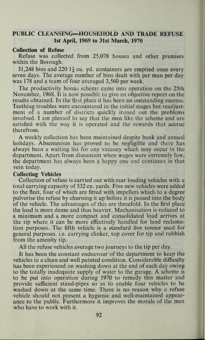 PUBLIC CLEANSING—HOUSEHOLD AND TRADE REFUSE 1st April, 1969 to 31st March, 1970 Collection of Refuse Refuse was collected from 25,078 houses and other premises within the Borough. 31,248 bins and 220 1J cu. yd. containers are emptied once every seven days. The average number of bins dealt with per man per day was 178 and a team of four averaged 3,560 per week. The productivity bonus scheme came into operation on the 25th November, 1968. It is now possible to give an objective report on the results obtained. In the first place it has been an outstanding success. Teething troubles were encountered in the initial stages but readjust- ment of a number of districts quickly ironed out the problems involved. I am pleased to say that the men like the scheme and are satisfied with the way it is operated and the rewards that accrue therefrom. A weekly collection has been maintained despite bank and annual holidays. Absenteeism has proved to be negligible and there has always been a waiting list for any vacancy which may occur in the department. Apart from discontent when wages were extremely low, the department has always been a happy one and continues in that vein today. Collecting Vehicles Collection of refuse is carried out with rear loading vehicles with a total carrying capacity of 532 cu. yards. Five new vehicles were added to the fleet, four of which are fitted with impellers which to a degree pulverise the refuse by churning it up before it is passed into the body of the vehicle. The advantages of this are threefold. In the first place the load is more dense and thus heavier. Mechanisation is reduced to a minimum and a more compact and consolidated load arrives at the tip where it can be more effectively handled for land reclama- tion purposes. The fifth vehicle is a standard five tonner used for general purposes, i.e. carrying clinker, top cover for tip and rubbish from the amenity tip. All the refuse vehicles average two journeys to the tip per day. It has been the constant endeavour of the department to keep the vehicles in a clean and well painted condition. Considerable difficulty has been experienced on washing down at the end of each day owing to the totally inadequate supply of water to the garage. A scheme is to be put into operation during 1970 to remedy this matter and provide sufficient stand-pipes so as to enable four vehicles to be washed down at the same time. There is no reason why a refuse vehicle should not present a hygienic and well-maintained appear- ance to the public. Furthermore it improves the morale of the men who have to work with it.