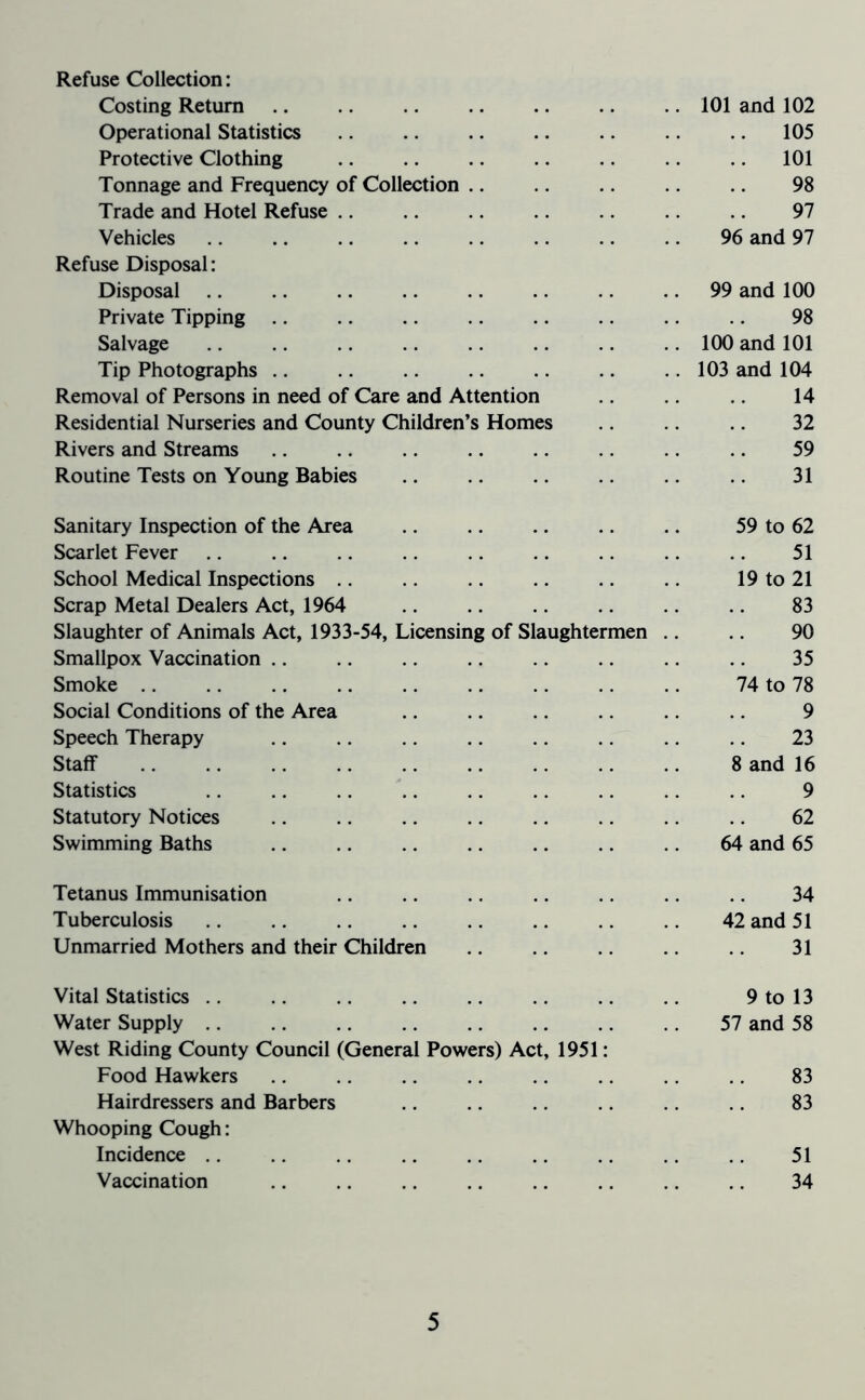 Refuse Collection: Costing Return 101 and 102 Operational Statistics .. .. .. .. .. .. .. 105 Protective Clothing 101 Tonnage and Frequency of Collection .. .. .. .. 98 Trade and Hotel Refuse 97 Vehicles 96 and 97 Refuse Disposal: Disposal 99 and 100 Private Tipping 98 Salvage 100 and 101 Tip Photographs 103 and 104 Removal of Persons in need of Care and Attention 14 Residential Nurseries and County Children’s Homes 32 Rivers and Streams .. .. .. .. .. .. .. 59 Routine Tests on Young Babies 31 Sanitary Inspection of the Area .. .. .. .. 59 to 62 Scarlet Fever 51 School Medical Inspections .. 19 to 21 Scrap Metal Dealers Act, 1964 83 Slaughter of Animals Act, 1933-54, Licensing of Slaughtermen .. .. 90 Smallpox Vaccination 35 Smoke 74 to 78 Social Conditions of the Area .. .. .. .. .. 9 Speech Therapy 23 Staff 8 and 16 Statistics 9 Statutory Notices 62 Swimming Baths .. .. .. .. .. 64 and 65 Tetanus Immunisation Tuberculosis Unmarried Mothers and their Children 42 and 34 51 31 Vital Statistics 9 to 13 Water Supply 57 and 58 West Riding County Council (General Powers) Act, 1951: Food Hawkers .. .. .. .. .. .. .. 83 Hairdressers and Barbers 83 Whooping Cough: Incidence .. .. .. .. .. .. .. .. .. 51 Vaccination 34