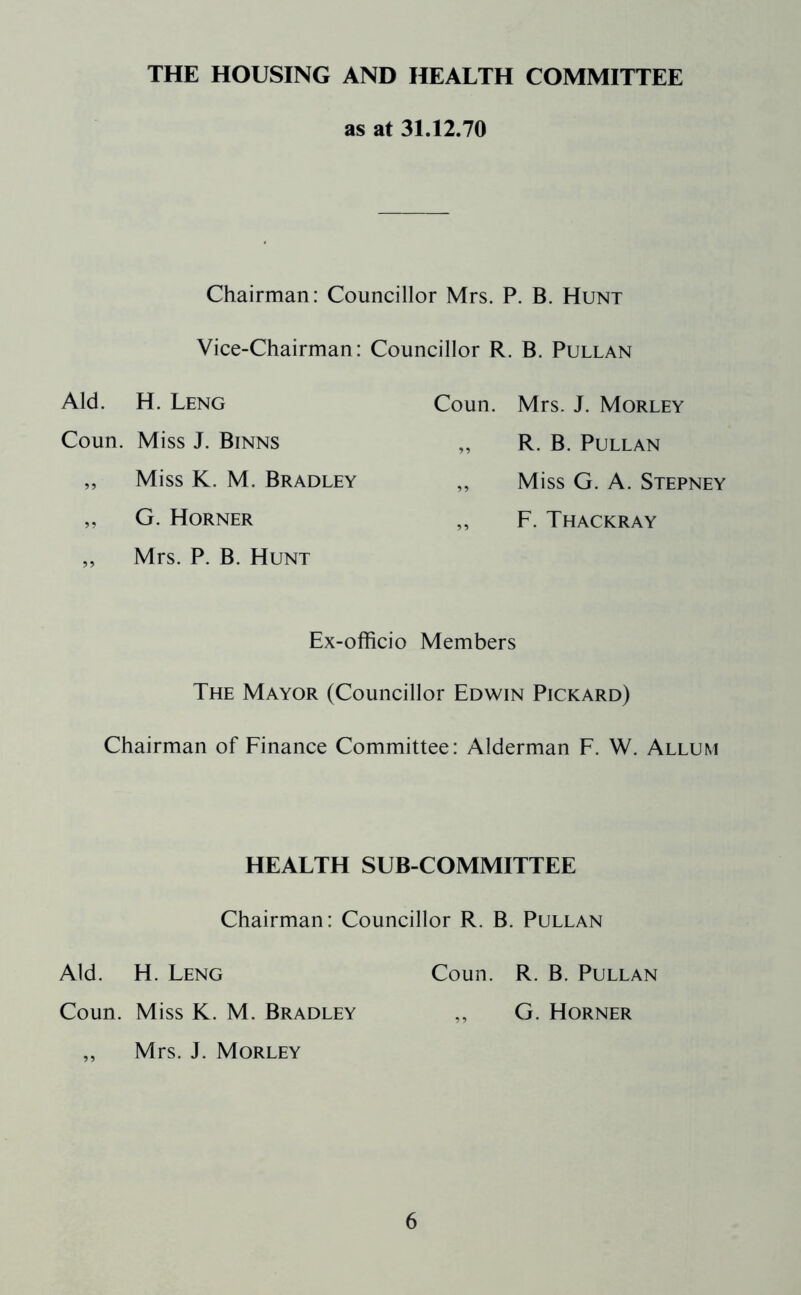 THE HOUSING AND HEALTH COMMITTEE as at 31.12.70 Chairman: Councillor Mrs. P. B. Hunt Vice-Chairman: Councillor R. B. Pullan Aid. H. Leng Coun. Miss J. Binns „ Miss K. M. Bradley „ G. Horner ,, Mrs. P. B. Hunt Coun. Mrs. J. Morley „ R. B. Pullan „ Miss G. A. Stepney „ F. Thackray Ex-officio Members The Mayor (Councillor Edwin Pickard) Chairman of Finance Committee: Alderman F. W. Allum HEALTH SUB-COMMITTEE Chairman: Councillor R. B. Pullan Aid. H. Leng Coun. R. B. Pullan Coun. Miss K. M. Bradley „ G. Horner ,, Mrs. J. Morley