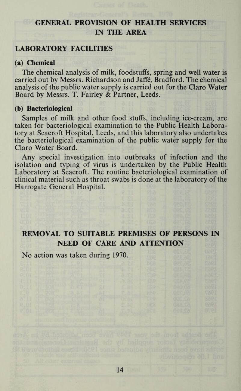 GENERAL PROVISION OF HEALTH SERVICES IN THE AREA LABORATORY FACILITIES (a) Chemical The chemical analysis of milk, foodstuffs, spring and well water is carried out by Messrs. Richardson and Jaffe, Bradford. The chemical analysis of the public water supply is carried out for the Claro Water Board by Messrs. T. Fairley & Partner, Leeds. (b) Bacteriological Samples of milk and other food stuffs, including ice-cream, are taken for bacteriological examination to the Public Health Labora- tory at Seacroft Hospital, Leeds, and this laboratory also undertakes the bacteriological examination of the public water supply for the Claro Water Board. Any special investigation into outbreaks of infection and the isolation and typing of virus is undertaken by the Public Health Laboratory at Seacroft. The routine bacteriological examination of clinical material such as throat swabs is done at the laboratory of the Harrogate General Hospital. REMOVAL TO SUITABLE PREMISES OF PERSONS IN NEED OF CARE AND ATTENTION No action was taken during 1970.