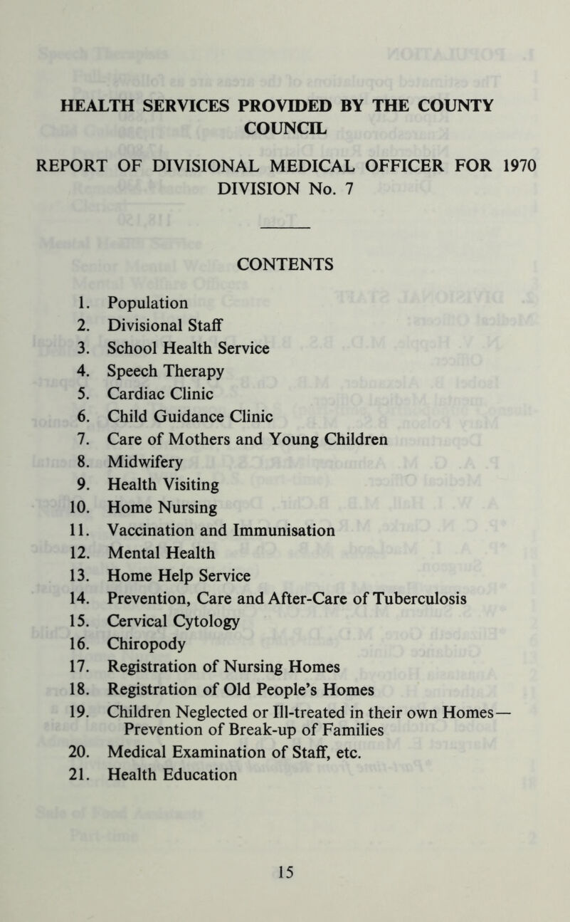 HEALTH SERVICES PROVIDED BY THE COUNTY COUNCIL REPORT OF DIVISIONAL MEDICAL OFFICER FOR 1970 DIVISION No. 7 CONTENTS 1. Population 2. Divisional Staff 3. School Health Service 4. Speech Therapy 5. Cardiac Clinic 6. Child Guidance Clinic 7. Care of Mothers and Young Children 8. Midwifery 9. Health Visiting 10. Home Nursing 11. Vaccination and Immunisation 12. Mental Health 13. Home Help Service 14. Prevention, Care and After-Care of Tuberculosis 15. Cervical Cytology 16. Chiropody 17. Registration of Nursing Homes 18. Registration of Old People’s Homes 19. Children Neglected or Ill-treated in their own Homes— Prevention of Break-up of Families 20. Medical Examination of Staff, etc. 21. Health Education