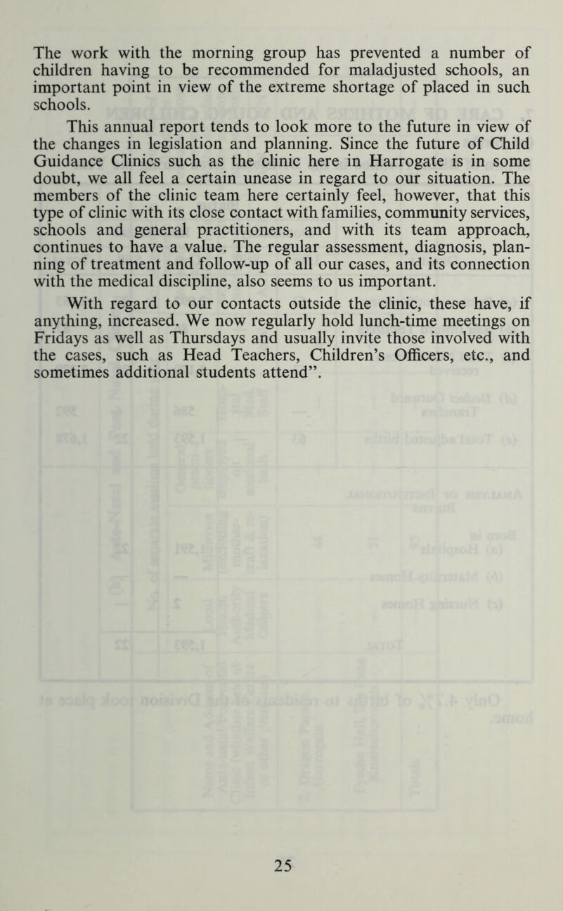 The work with the morning group has prevented a number of children having to be recommended for maladjusted schools, an important point in view of the extreme shortage of placed in such schools. This annual report tends to look more to the future in view of the changes in legislation and planning. Since the future of Child Guidance Clinics such as the clinic here in Harrogate is in some doubt, we all feel a certain unease in regard to our situation. The members of the clinic team here certainly feel, however, that this type of clinic with its close contact with families, community services, schools and general practitioners, and with its team approach, continues to have a value. The regular assessment, diagnosis, plan- ning of treatment and follow-up of all our cases, and its connection with the medical discipline, also seems to us important. With regard to our contacts outside the clinic, these have, if anything, increased. We now regularly hold lunch-time meetings on Fridays as well as Thursdays and usually invite those involved with the cases, such as Head Teachers, Children’s Officers, etc., and sometimes additional students attend”.