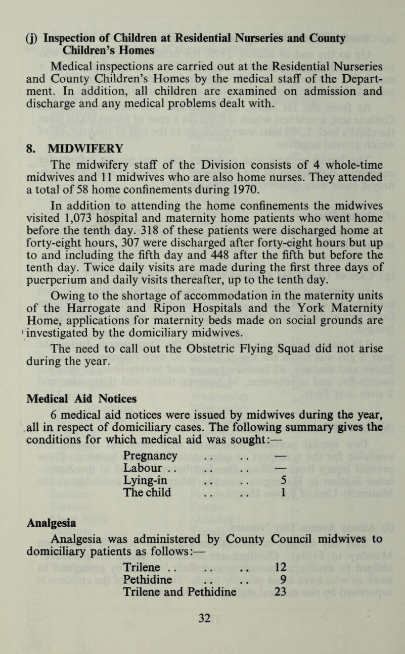 (j) Inspection of Children at Residential Nurseries and County Children’s Homes Medical inspections are carried out at the Residential Nurseries and County Children’s Homes by the medical staff of the Depart- ment. In addition, all children are examined on admission and discharge and any medical problems dealt with. 8. MIDWIFERY The midwifery staff of the Division consists of 4 whole-time midwives and 11 midwives who are also home nurses. They attended a total of 58 home confinements during 1970. In addition to attending the home confinements the midwives visited 1,073 hospital and maternity home patients who went home before the tenth day. 318 of these patients were discharged home at forty-eight hours, 307 were discharged after forty-eight hours but up to and including the fifth day and 448 after the fifth but before the tenth day. Twice daily visits are made during the first three days of puerperium and daily visits thereafter, up to the tenth day. Owing to the shortage of accommodation in the maternity units of the Harrogate and Ripon Hospitals and the York Maternity Home, applications for maternity beds made on social grounds are ! investigated by the domiciliary midwives. The need to call out the Obstetric Flying Squad did not arise during the year. Medical Aid Notices 6 medical aid notices were issued by midwives during the year, all in respect of domiciliary cases. The following summary gives the conditions for which medical aid was sought:— Pregnancy .. .. — Labour .. .. .. — Lying-in .. 5 The child .. 1 Analgesia Analgesia was administered by County Council midwives to domiciliary patients as follows:— Trilene .. .. 12 Pethidine .. .. 9 Trilene and Pethidine 23