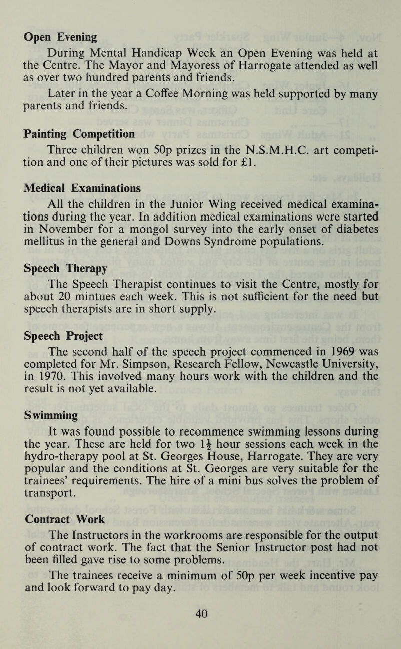 Open Evening During Mental Handicap Week an Open Evening was held at the Centre. The Mayor and Mayoress of Harrogate attended as well as over two hundred parents and friends. Later in the year a Coffee Morning was held supported by many parents and friends. Painting Competition Three children won 50p prizes in the N.S.M.H.C. art competi- tion and one of their pictures was sold for £1. Medical Examinations All the children in the Junior Wing received medical examina- tions during the year. In addition medical examinations were started in November for a mongol survey into the early onset of diabetes mellitus in the general and Downs Syndrome populations. Speech Therapy The Speech Therapist continues to visit the Centre, mostly for about 20 mintues each week. This is not sufficient for the need but speech therapists are in short supply. Speech Project The second half of the speech project commenced in 1969 was completed for Mr. Simpson, Research Fellow, Newcastle University, in 1970. This involved many hours work with the children and the result is not yet available. Swimming It was found possible to recommence swimming lessons during the year. These are held for two 1J hour sessions each week in the hydro-therapy pool at St. Georges House, Harrogate. They are very popular and the conditions at St. Georges are very suitable for the trainees’ requirements. The hire of a mini bus solves the problem of transport. Contract Work The Instructors in the workrooms are responsible for the output of contract work. The fact that the Senior Instructor post had not been filled gave rise to some problems. The trainees receive a minimum of 50p per week incentive pay and look forward to pay day.