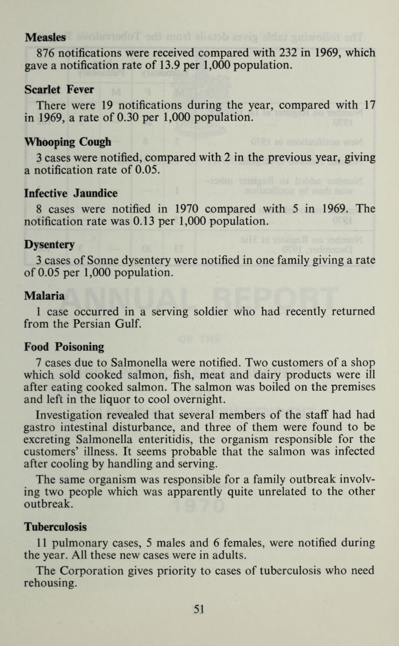 Measles 876 notifications were received compared with 232 in 1969, which gave a notification rate of 13.9 per 1,000 population. Scarlet Fever There were 19 notifications during the year, compared with 17 in 1969, a rate of 0.30 per 1,000 population. Whooping Cough 3 cases were notified, compared with 2 in the previous year, giving a notification rate of 0.05. Infective Jaundice 8 cases were notified in 1970 compared with 5 in 1969. The notification rate was 0.13 per 1,000 population. Dysentery 3 cases of Sonne dysentery were notified in one family giving a rate of 0.05 per 1,000 population. Malaria I case occurred in a serving soldier who had recently returned from the Persian Gulf. Food Poisoning 7 cases due to Salmonella were notified. Two customers of a shop which sold cooked salmon, fish, meat and dairy products were ill after eating cooked salmon. The salmon was boiled on the premises and left in the liquor to cool overnight. Investigation revealed that several members of the staff had had gastro intestinal disturbance, and three of them were found to be excreting Salmonella enteritidis, the organism responsible for the customers’ illness. It seems probable that the salmon was infected after cooling by handling and serving. The same organism was responsible for a family outbreak involv- ing two people which was apparently quite unrelated to the other outbreak. Tuberculosis II pulmonary cases, 5 males and 6 females, were notified during the year. All these new cases were in adults. The Corporation gives priority to cases of tuberculosis who need rehousing.