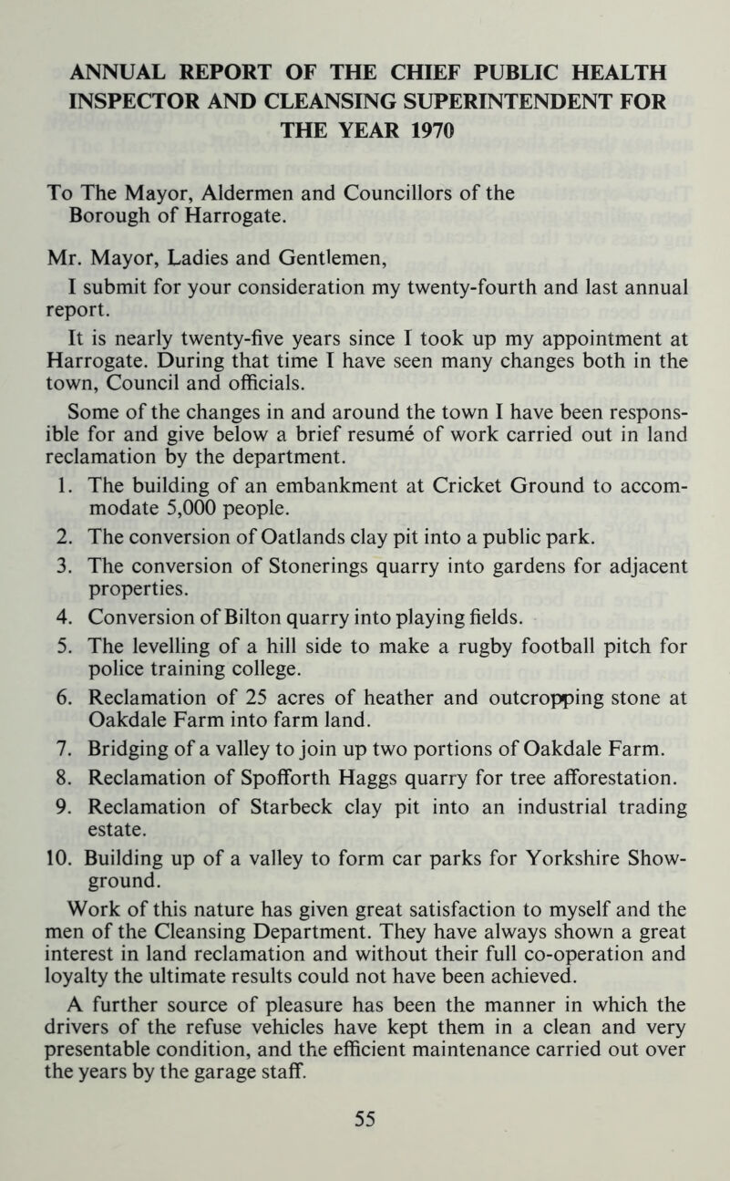 ANNUAL REPORT OF THE CHIEF PUBLIC HEALTH INSPECTOR AND CLEANSING SUPERINTENDENT FOR THE YEAR 1970 To The Mayor, Aldermen and Councillors of the Borough of Harrogate. Mr. Mayor, Ladies and Gentlemen, I submit for your consideration my twenty-fourth and last annual report. It is nearly twenty-five years since I took up my appointment at Harrogate. During that time I have seen many changes both in the town, Council and officials. Some of the changes in and around the town I have been respons- ible for and give below a brief resume of work carried out in land reclamation by the department. 1. The building of an embankment at Cricket Ground to accom- modate 5,000 people. 2. The conversion of Oatlands clay pit into a public park. 3. The conversion of Stonerings quarry into gardens for adjacent properties. 4. Conversion of Bilton quarry into playing fields. 5. The levelling of a hill side to make a rugby football pitch for police training college. 6. Reclamation of 25 acres of heather and outcropping stone at Oakdale Farm into farm land. 7. Bridging of a valley to join up two portions of Oakdale Farm. 8. Reclamation of Spofforth Haggs quarry for tree afforestation. 9. Reclamation of Starbeck clay pit into an industrial trading estate. 10. Building up of a valley to form car parks for Yorkshire Show- ground. Work of this nature has given great satisfaction to myself and the men of the Cleansing Department. They have always shown a great interest in land reclamation and without their full co-operation and loyalty the ultimate results could not have been achieved. A further source of pleasure has been the manner in which the drivers of the refuse vehicles have kept them in a clean and very presentable condition, and the efficient maintenance carried out over the years by the garage staff.
