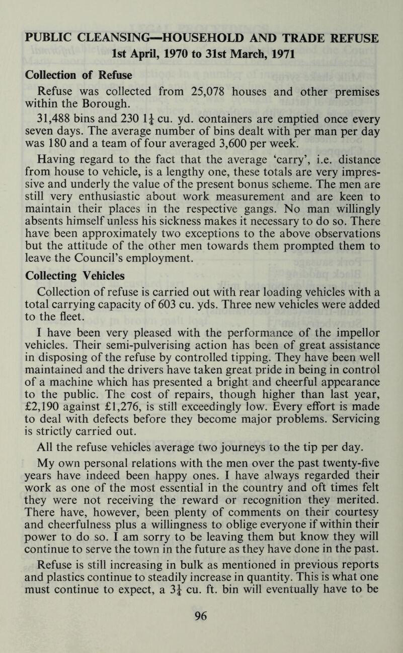 PUBLIC CLEANSING—HOUSEHOLD AND TRADE REFUSE 1st April, 1970 to 31st March, 1971 Collection of Refuse Refuse was collected from 25,078 houses and other premises within the Borough. 31,488 bins and 230 1 \ cu. yd. containers are emptied once every seven days. The average number of bins dealt with per man per day was 180 and a team of four averaged 3,600 per week. Having regard to the fact that the average ‘carry’, i.e. distance from house to vehicle, is a lengthy one, these totals are very impres- sive and underly the value of the present bonus scheme. The men are still very enthusiastic about work measurement and are keen to maintain their places in the respective gangs. No man willingly absents himself unless his sickness makes it necessary to do so. There have been approximately two exceptions to the above observations but the attitude of the other men towards them prompted them to leave the Council’s employment. Collecting Vehicles Collection of refuse is carried out with rear loading vehicles with a total carrying capacity of 603 cu. yds. Three new vehicles were added to the fleet. I have been very pleased with the performance of the impellor vehicles. Their semi-pulverising action has been of great assistance in disposing of the refuse by controlled tipping. They have been well maintained and the drivers have taken great pride in being in control of a machine which has presented a bright and cheerful appearance to the public. The cost of repairs, though higher than last year, £2,190 against £1,276, is still exceedingly low. Every effort is made to deal with defects before they become major problems. Servicing is strictly carried out. All the refuse vehicles average two journeys to the tip per day. My own personal relations with the men over the past twenty-five years have indeed been happy ones. I have always regarded their work as one of the most essential in the country and oft times felt they were not receiving the reward or recognition they merited. There have, however, been plenty of comments on their courtesy and cheerfulness plus a willingness to oblige everyone if within their power to do so. I am sorry to be leaving them but know they will continue to serve the town in the future as they have done in the past. Refuse is still increasing in bulk as mentioned in previous reports and plastics continue to steadily increase in quantity. This is what one must continue to expect, a 3J cu. ft. bin will eventually have to be