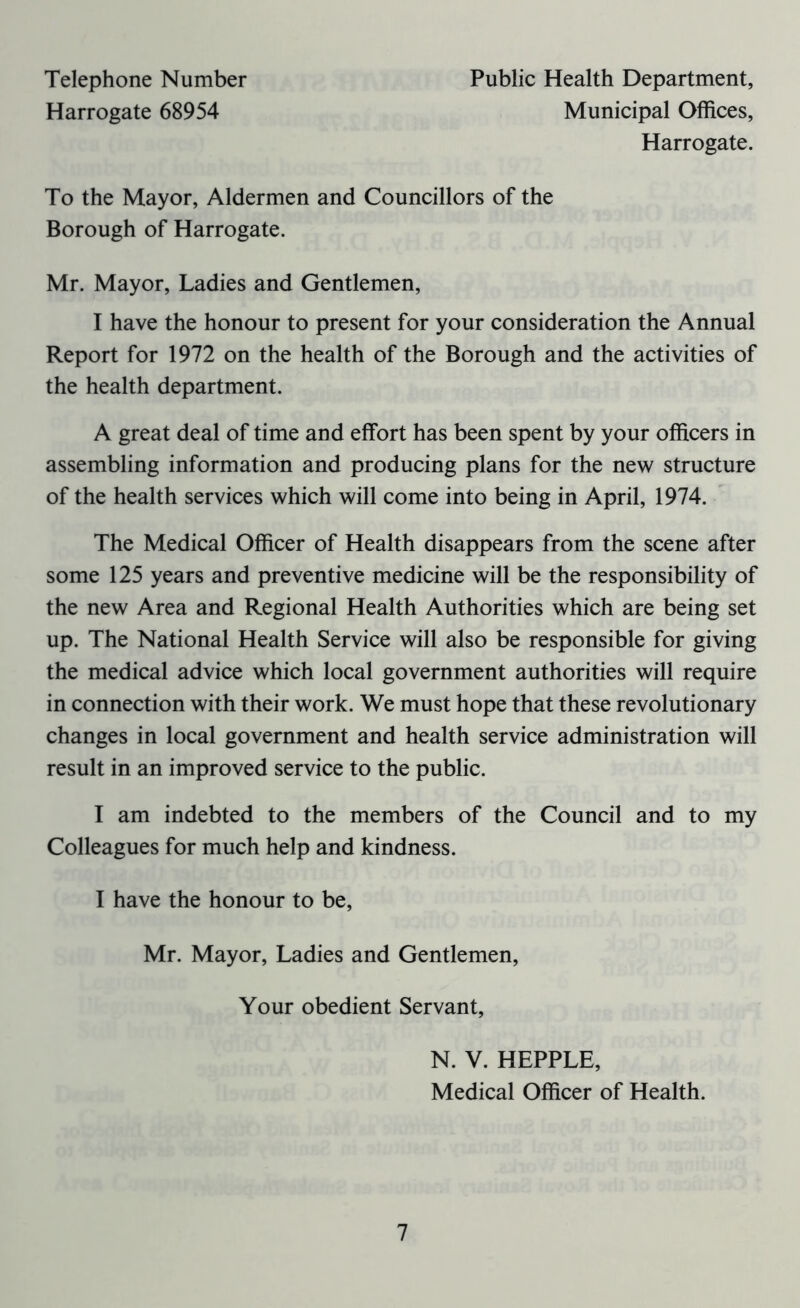 Telephone Number Harrogate 68954 Public Health Department, Municipal Offices, Harrogate. To the Mayor, Aldermen and Councillors of the Borough of Harrogate. Mr. Mayor, Ladies and Gentlemen, I have the honour to present for your consideration the Annual Report for 1972 on the health of the Borough and the activities of the health department. A great deal of time and effort has been spent by your officers in assembling information and producing plans for the new structure of the health services which will come into being in April, 1974. The Medical Officer of Health disappears from the scene after some 125 years and preventive medicine will be the responsibility of the new Area and Regional Health Authorities which are being set up. The National Health Service will also be responsible for giving the medical advice which local government authorities will require in connection with their work. We must hope that these revolutionary changes in local government and health service administration will result in an improved service to the public. I am indebted to the members of the Council and to my Colleagues for much help and kindness. I have the honour to be, Mr. Mayor, Ladies and Gentlemen, Your obedient Servant, N. V. HEPPLE, Medical Officer of Health.