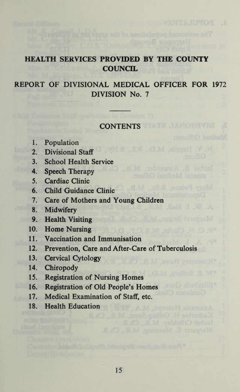 HEALTH SERVICES PROVIDED BY THE COUNTY COUNCIL REPORT OF DIVISIONAL MEDICAL OFFICER FOR 1972 DIVISION No. 7 CONTENTS 1. Population 2. Divisional Staff 3. School Health Service 4. Speech Therapy 5. Cardiac Clinic 6. Child Guidance Clinic 7. Care of Mothers and Young Children 8. Midwifery 9. Health Visiting 10. Home Nursing 11. Vaccination and Immunisation 12. Prevention, Care and After-Care of Tuberculosis 13. Cervical Cytology 14. Chiropody 15. Registration of Nursing Homes 16. Registration of Old People’s Homes 17. Medical Examination of Staff, etc. 18. Health Education