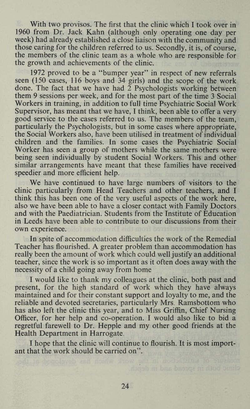 With two provisos. The first that the clinic which I took over in 1960 from Dr. Jack Kahn (although only operating one day per week) had already established a close liaison with the community and those caring for the children referred to us. Secondly, it is, of course, the members of the clinic team as a whole who are responsible for the growth and achievements of the clinic. 1972 proved to be a “bumper year” in respect of new referrals seen (150 cases, 116 boys and 34 girls) and the scope of the work done. The fact that we have had 2 Psychologists working between them 9 sessions per week, and for the most part of the time 3 Social Workers in training, in addition to full time Psychiatric Social Work Supervisor, has meant that we have, I think, been able to offer a very good service to the cases referred to us. The members of the team, particularly the Psychologists, but in some cases where appropriate, the Social Workers also, have been utilised in treatment of individual children and the families. In some cases the Psychiatric Social Worker has seen a group of mothers while the same mothers were being seen individually by student Social Workers. This and other similar arrangements have meant that these families have received speedier and more efficient help. We have continued to have large numbers of visitors to the clinic particularly from Head Teachers and other teachers, and I think this has been one of the very useful aspects of the work here, also we have been able to have a closer contact with Family Doctors and with the Paediatrician. Students from the Institute of Education in Leeds have been able to contribute to our discussions from their own experience. In spite of accommodation difficulties the work of the Remedial Teacher has flourished. A greater problem than accommodation has really been the amount of work which could v/ell justify an additional teacher, since the work is so important as it often does away with the necessity of a child going away from home I would like to thank my colleagues at the clinic, both past and present, for the high standard of work which they have always maintained and for their constant support and loyalty to me, and the reliable and devoted secretaries, particularly Mrs. Ramsbottom who has also left the clinic this year, and to Miss Griffin, Chief Nursing Officer, for her help and co-operation. I would also like to bid a regretful farewell to Dr. Hepple and my other good friends at the Health Department in Harrogate. I hope that the clinic will continue to flourish. It is most import- ant that the work should be carried on”.