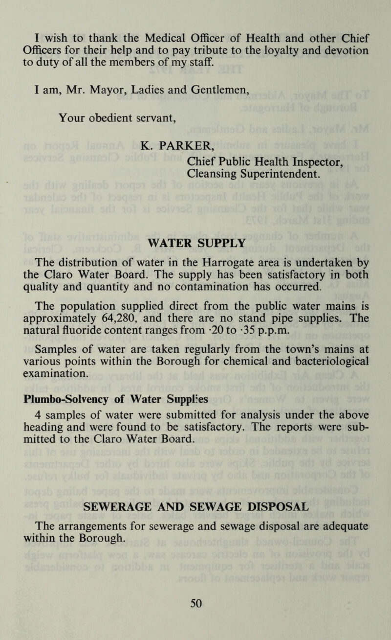 I wish to thank the Medical Officer of Health and other Chief Officers for their help and to pay tribute to the loyalty and devotion to duty of all the members of my staff. I am, Mr. Mayor, Ladies and Gentlemen, Your obedient servant, K. PARKER, Chief Public Health Inspector, Cleansing Superintendent. WATER SUPPLY The distribution of water in the Harrogate area is undertaken by the Claro Water Board. The supply has been satisfactory in both quality and quantity and no contamination has occurred. The population supplied direct from the public water mains is approximately 64,280, and there are no stand pipe supplies. The natural fluoride content ranges from *20 to -35 p.p.m. Samples of water are taken regularly from the town’s mains at various points within the Borough for chemical and bacteriological examination. Plumbo-Soivency of Water Supplies 4 samples of water were submitted for analysis under the above heading and were found to be satisfactory. The reports were sub- mitted to the Claro Water Board, SEWERAGE AND SEWAGE DISPOSAL The arrangements for sewerage and sewage disposal are adequate within the Borough.