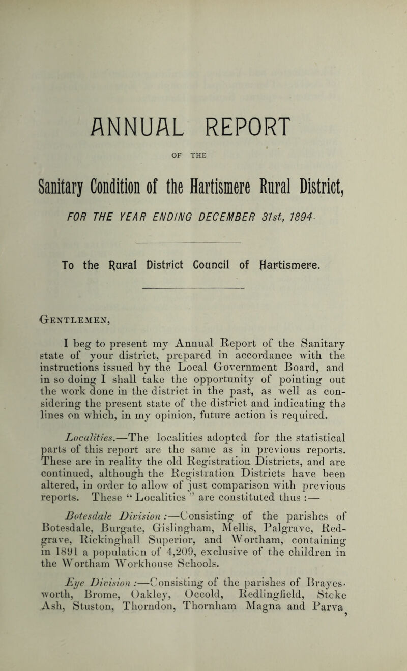 OF THE Sanitary Condition of the Hartismere Rural District, FOR THE YEAR ENDING DECEMBER 31st, 7894- To the ^ural District Council of Hartismere. Gentlemen, I beg to present my Annual Report of the Sanitary state of your district, prepared in accordance with the instructions issued by the Local Government Board, and in so doing I shall take the opportunity of pointing out the work done in the district in the past, as well as con- sidering the present state of the district and indicating the lines on which, in my opinion, future action is required. Localities.—The localities adopted for .the statistical parts of this report are the same as in previous reports. These are in reality the old Registration Districts, and are continued, although the Registration Districts have been altered, iu order to allow of just comparison with previous reports. These <k Localities ” are constituted thus :— Botesdale Division:—Consisting of the parishes of Botesdale, Burgate, Gislingham, Mellis, Palgrave, Red- grave, Rickinghall Superior, and Wortham, containing in 1891 a population of 4,209, exclusive of the children in the Wortham Workhouse Schools. Eye Division :—Consisting of the parishes of Brayes* worth, Brome, Oakley, Occold, Redlingheld, Stoke Ash, Stuston, Thorndon, Thornham Magna and Parva