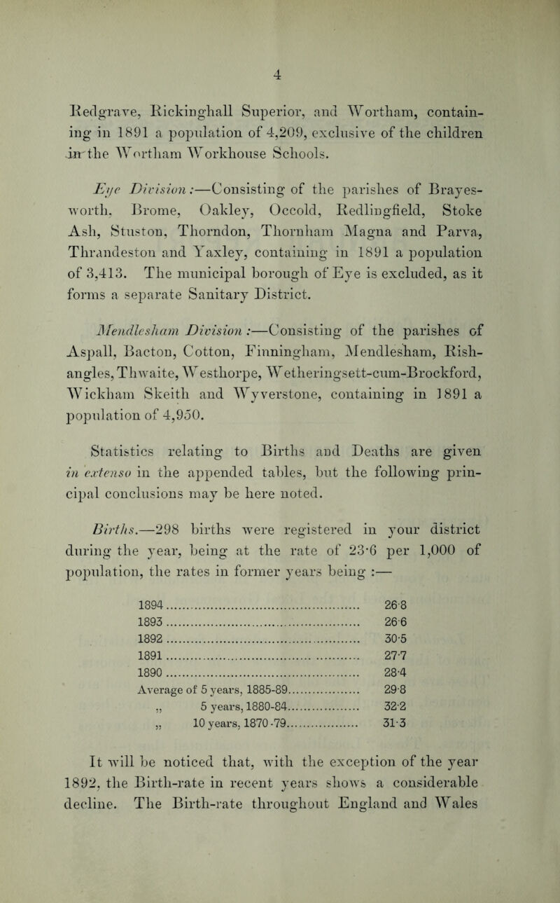 Redgrave, Rickinghall Superior, and Wortham, contain- ing in 1891 a popidation of 4,209, exclusive of the children iarthe Wortham Workhouse Schools. Eye Division:—Consisting of the parishes of Brayes- worth, Brome, Oakley, Occold, Redlingfield, Stoke Ash, Stuston, Thorndon, Thornliam Magna and Parva, Thrandeston and Yaxley, containing in 1891 a population of 3,413. The municipal borough of Eye is excluded, as it forms a separate Sanitary District. Mendlesham Division :—Consisting of the parishes of Aspall, Bacton, Cotton, Finningham, Mendlesham, Rish- angles, Thwaite, Westhorpe, Wetheringsett-cum-Brockford, Wickham Skeith and Wyverstone, containing in 3 891 a population of 4,950. Statistics relating to Births and Deaths are given in cxtenso in the appended tables, but the following prin- cipal conclusions may be here noted. Births.—298 births were registered in your district during the year, being at the rate of 23*6 per 1,000 of population, the rates in former years being :— 1894 26-8 1893 266 1892 30-5 1891 27-7 1890 28-4 Average of 5 years, 1885-89 29 8 „ 5 years, 1880-84 32-2 „ 10 years, 1870-79 31 3 It will be noticed that, with the exception of the year 1892, the Birth-rate in recent years shows a considerable decline. The Birth-rate throughout England and Wales