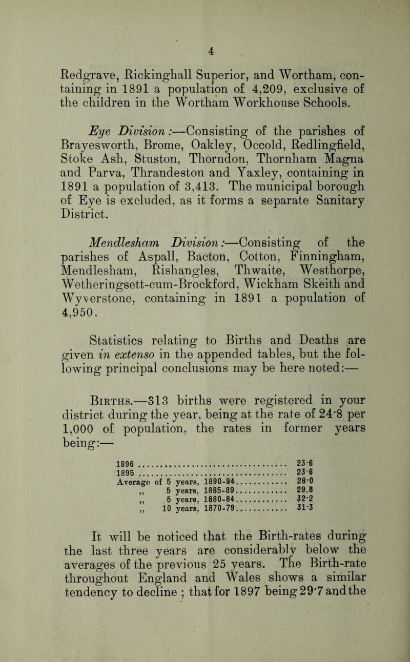 Redgrave, Rickinghall Superior, and Wortham, con- taining in 1891 a population of 4,209, exclusive of the children in the Wortham Workhouse Schools. Eye Division:—Consisting of the parishes of Brayesworth, Brome, Oakley, Occold, Redlingfield, Stoke Ash, Stuston, Thorndon, Thornham Magna and Parva, Thrandeston and Yaxley, containing in 1891a population of 3,413. The municipal borough of Eye is excluded, as it forms a separate Sanitary District. Mendlesham Division:—Consisting of the parishes of Aspall, Bacton, Cotton, Finningham, Mendlesham, Rishangles, Th waite, Westhorpe, Wetheringsett-cum-Brockford, Wickham Skeith and Wy^verstone, containing in 1891 a population of 4,950. Statistics relating to Births and Deaths are given in extenso in the appended tables, but the fol- lowing principal conclusions may be here noted:— Births.—313 births were registered in your district during the year, being at the rate of 24*8 per 1,000 of population, the rates in former years being:— 1896 23*6 1895 23-6 Average of 5 years, 1890-94- 28'0 ,, 5 years, 1885-89 29.8 „ 6 years, 1880-84 32*2 ,, 10 years, 1870-79 31*3 It will be noticed that the Birth-rates during the last three years are considerably below the averages of the previous 25 years. The Birth-rate throughout England and Wales shows a similar tendency to decline ; that for 1897 being 29*7 and the