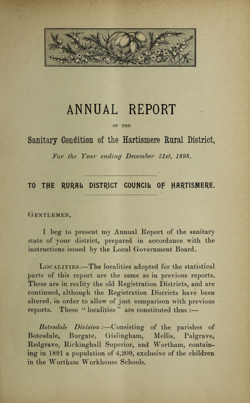 OF THE Sanitary Condition of the Hartismere Rural District, For the Year ending December 31st, 189S. TO THE RURAL DISTRICT COUNCIL Of HARTISJVIERE. Gentlemen, I beg to present my Annual Report of the sanitary state of your district, prepared in accordance with the instructions issued by the Local Government Board. Localities.—The localities adopted for the statistical parts of this report are the same as in previous reports. These are in reality the old Registration Districts, and are continued, although the Registration Districts have been altered, in order to allow of just comparison with previous reports. These “ localities ” are constituted thus :— Botesdale Division:—Consisting of the parishes of Botesdale, Burgate, Gislingham, Mellis, Palgrave, Redgrave, Rickinghall Superior, and Wortham, contain- ing in 1891 a population of 4,209, exclusive of the children in the Wortham Workhouse Schools,