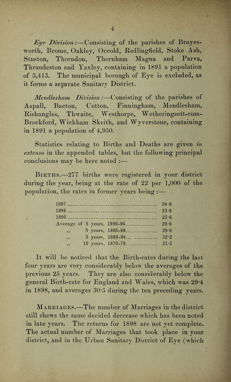 Eye Division:—Consisting of the parishes of Brayes- worth, Brome, Oakley, Occold, Bedlingfield, Stoke Ash, Stuston, Thorndon, Thornliam Magna and Parva, Thrandeston and Yaxley, containing in 1891 a population of 3,413. The municipal borough of Eye is excluded, as it forms a separate Sanitary District. Mendlesham Division:—Consisting of the parishes of Aspall, Bacton, Cotton, Finningham, Mendlesham, Rishangles, Thwaite, Westhorpe, Wetheringsett-cum- Brockford, Wickham Skeith, and Wyverstone, containing in 1891 a population of 4,950. Statistics relating to Births and Deaths are given in extenso in the appended tables, but the following principal conclusions may be here noted :— Births.—277 births were registered in your district during the year, being at the rate of 22 per 1,000 of the population, the rates in former years being :— 1897 24-8 1896 23-6 1895 23-6 Average of 5 years, 1890-94 28-0 „ 5 years, 1885-89 29*8 ,, 5 years, 1880-84.... 32-2 ,, 10 years, 1870-79 31’3 It will be noticed that the Birth-rates during the last four years are very considerably below the averages of the previous 25 years. They are also considerably below the general Birth-rate for England and Wales, which was 29*4 in 1898, and averages 30*5 during the ten preceding years. Marriages.—The number of Marriages in the district still shews the same decided decrease which has been noted in late years. The returns for 1898 are not yet complete. The actual number of Marriages that took place in your district, and in the Urban Sanitary District of Eye (which