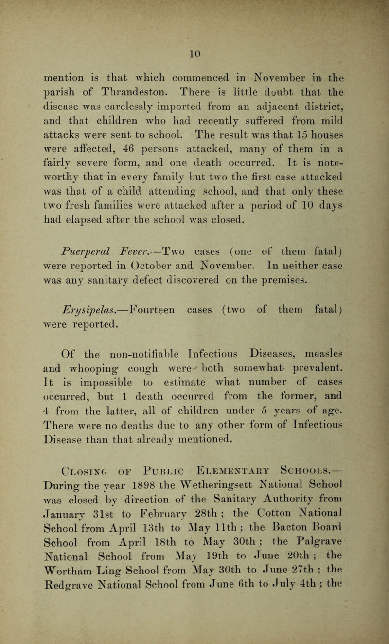 mention is that which commenced in November in the parish of Thrandeston. There is little doubt that the disease was carelessly imported from an adjacent district, and that children who had recently suffered from mild attacks were sent to school. The result was that 15 houses were affected, 46 persons attacked, many of them in a fairly severe form, and one death occurred. It is note- worthy that in every family but two the first case attacked was that of a child attending school, and that only these two fresh families were attacked after a period of 10 days had elapsed after the school was closed. Puerperal Fever.—Two cases (one of them fatal) were reported in October and November. In neither case was any sanitary defect discovered on the premises. Erysipelas.—Fourteen cases (two of them fatal) were reported. Of the non-notifiable Infectious Diseases, measles and whooping cough were- both somewhat- prevalent. It is impossible to estimate what number of cases occurred, but 1 death occurred from the former, and 4 from the latter, all of children under 5 years of age. There were no deaths due to any other form of Infectious Disease than that already mentioned. Closing of Public Elementary Schools.— During the year 1898 the Wetheringsett National School was closed by direction of the Sanitary Authority from January 31st to February 28th ; the Cotton National School from April 13th to May 11th; the Bacton Board School from April 18th to May 30th; the Palgrave National School from May 19th to June 20th ; the Wortham Ling School from May 30th to June 27th ; the Redgrave National School from June 6th to duly 4th ; the