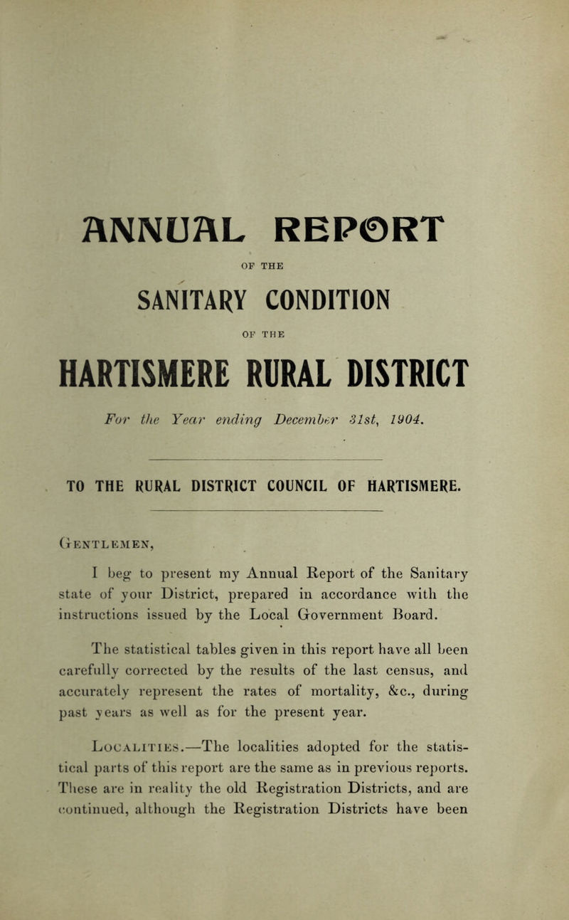 OF THE SANITARY CONDITION OF THE HARTISMERE RURAL DISTRICT For the Year ending December 31st, 1904. TO THE RURAL DISTRICT COUNCIL OF HARTISMERE. Gentlemen, I beg to present my Annual Report of the Sanitary state of your District, prepared in accordance with the instructions issued by the Local Government Board. The statistical tables given in this report have all been carefully corrected by the results of the last census, and accurately represent the rates of mortality, &c., during past years as well as for the present year. Localities.—The localities adopted for the statis- tical parts of this report are the same as in previous reports. These are in reality the old Registration Districts, and are continued, although the Registration Districts have been
