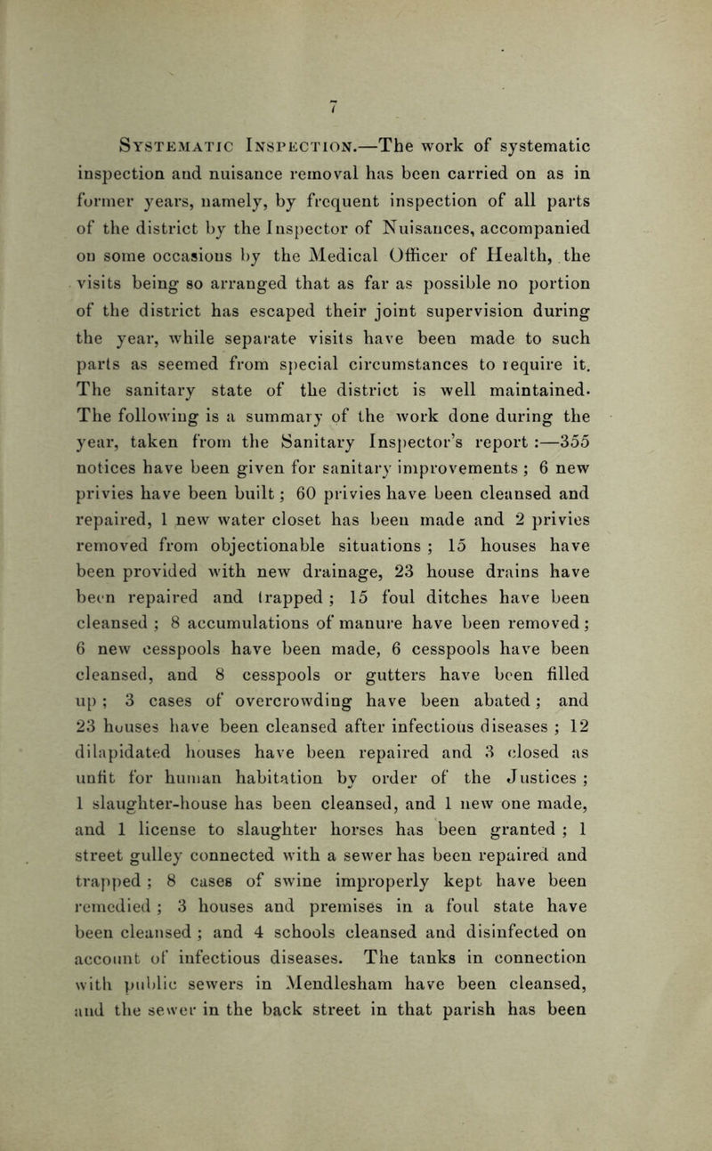Systematic Inspection.—The work of systematic inspection and nuisance removal has been carried on as in former years, namely, by frequent inspection of all parts of the district by the Inspector of Nuisances, accompanied on some occasions by the Medical Officer of Health, the visits being so arranged that as far as possible no portion of the district has escaped their joint supervision during the year, while separate visits have been made to such parts as seemed from special circumstances to require it. The sanitary state of the district is well maintained. The following is a summary of the work done during the year, taken from the Sanitary Inspector’s report :—355 notices have been given for sanitary improvements; 6 new privies have been built; 60 privies have been cleansed and repaired, 1 new water closet has been made and 2 privies removed from objectionable situations ; 15 houses have been provided with new drainage, 23 house drains have been repaired and (rapped ; 15 foul ditches have been cleansed ; 8 accumulations of manure have been removed; 6 new cesspools have been made, 6 cesspools have been cleansed, and 8 cesspools or gutters have been filled up ; 3 cases of overcrowding have been abated; and 23 huuses have been cleansed after infectious diseases ; 12 dilapidated houses have been repaired and 3 (dosed as unfit for human habitation by order of the Justices; 1 slaughter-house has been cleansed, and 1 new one made, and 1 license to slaughter horses has been granted ; 1 street gulley connected with a sewer has been repaired and trapped; 8 cases of swine improperly kept have been remedied; 3 houses and premises in a foul state have been cleansed ; and 4 schools cleansed and disinfected on account of infectious diseases. The tanks in connection with public sewers in Mendlesham have been cleansed, and the sewer in the back street in that parish has been