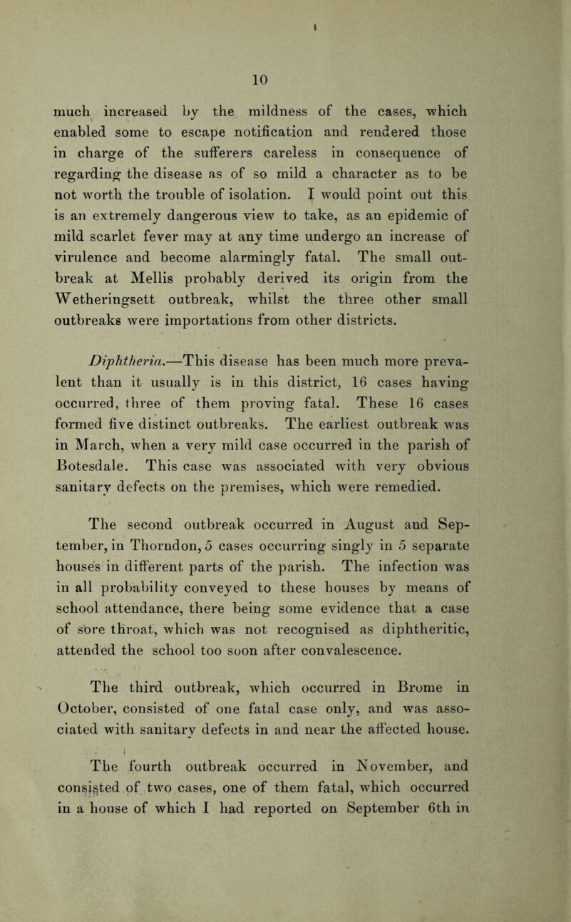 10 much increased by the mildness of the cases, which enabled some to escape notification and rendered those in charge of the sufferers careless in consequence of regarding the disease as of so mild a character as to be not worth the trouble of isolation. I would point out this is an extremely dangerous view to take, as an epidemic of mild scarlet fever may at any time undergo an increase of virulence and become alarmingly fatal. The small out- break at Mellis probably derived its origin from the Wetheringsett outbreak, whilst the three other small outbreaks were importations from other districts. Diphtheria.—This disease has been much more preva- lent than it usually is in this district, 16 cases having occurred, three of them proving fatal. These 16 cases formed five distinct outbreaks. The earliest outbreak was in March, when a very mild case occurred in the parish of Botesdale. This case was associated with very obvious sanitary defects on the premises, which were remedied. The second outbreak occurred in August and Sep- tember, in Thorndon, 5 cases occurring singly in 5 separate house's in different parts of the parish. The infection was in all probability conveyed to these houses by means of school attendance, there being some evidence that a case of sbre throat, which was not recognised as diphtheritic, attended the school too soon after convalescence. The third outbreak, which occurred in Brome in October, consisted of one fatal case only, and was asso- ciated with sanitary defects in and near the affected house. , l i The fourth outbreak occurred in November, and consisted of two cases, one of them fatal, which occurred in a house of which I had reported on September 6th in
