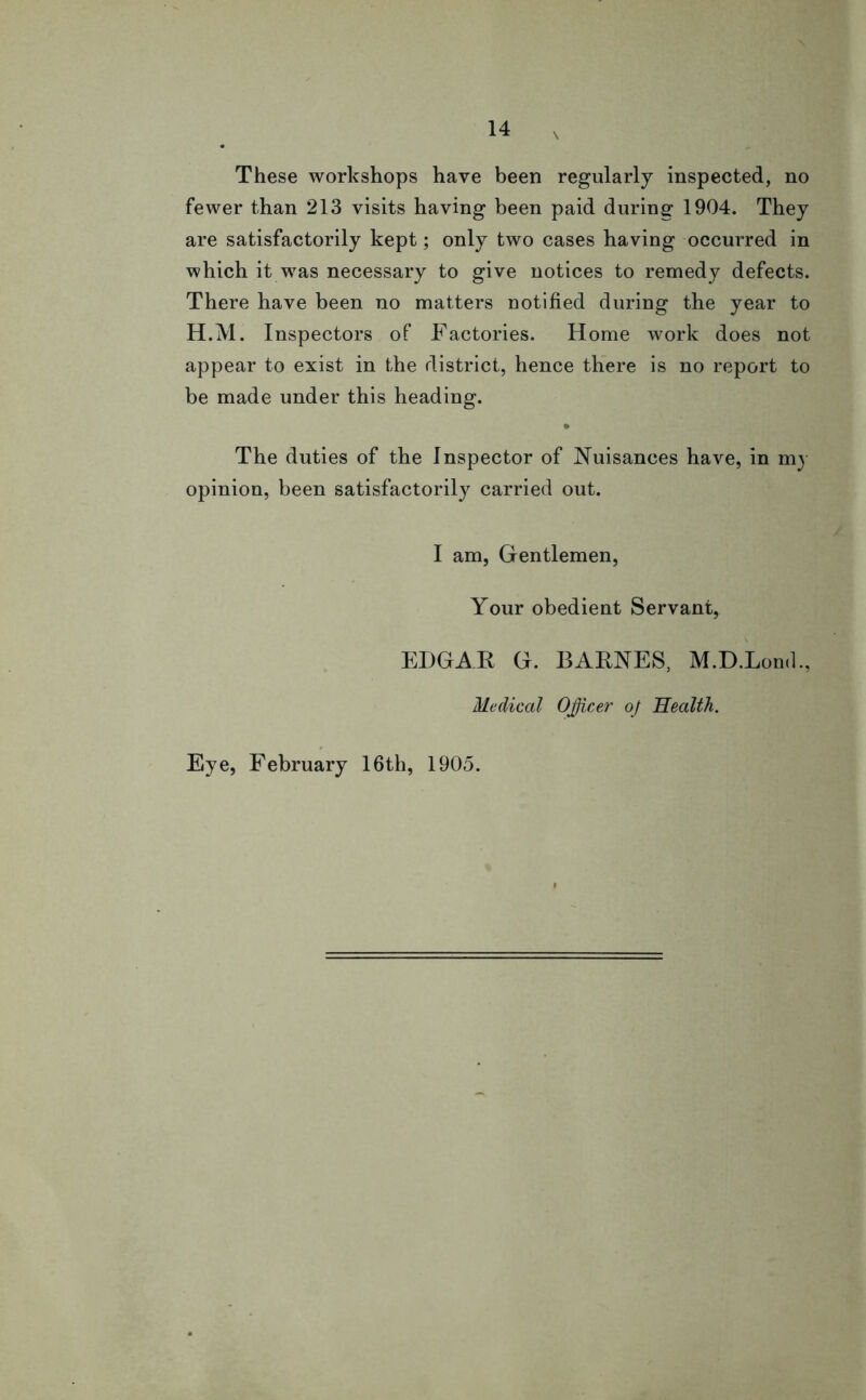 These workshops have been regularly inspected, no fewer than 213 visits having been paid during 1904. They are satisfactorily kept; only two cases having occurred in which it was necessary to give notices to remedy defects. There have been no matters notified during the year to H.M. Inspectors of Factories. Home work does not appear to exist in the district, hence there is no report to be made under this heading. • The duties of the Inspector of Nuisances have, in my opinion, been satisfactorily carried out. I am, Gentlemen, Your obedient Servant, EDGAR G. BARNES, M.D.Lond., Medical Officer oj Health. Eye, February 16th, 1905.