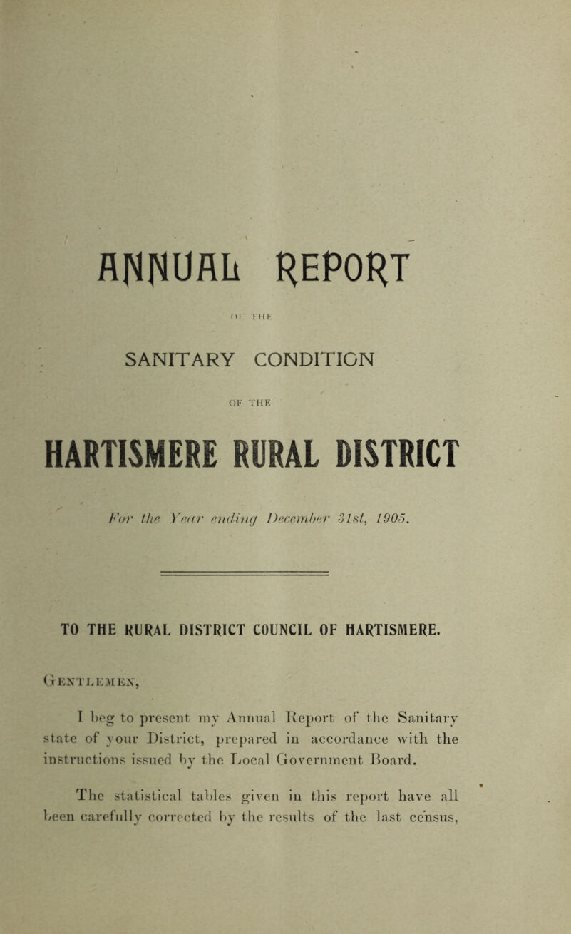 ANNURIi REPORT OF THF. SANITARY CONDITION OF THE HARTISMERE RURAL DISTRICT For the Year ending December 31st, 1905. TO THE RURAL DISTRICT COUNCIL OF HARTISMERE. Gentlemen, I beg to present my Annual Report of the Sanitary state of your District, prepared in accordance with the instructions issued by the Local Government Board. The statistical tables given in this report have all been carefully corrected by the results of the last census,