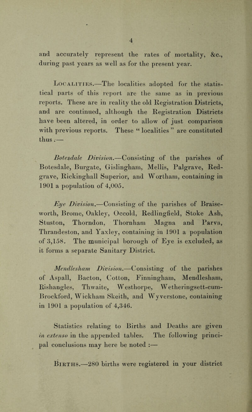 and accurately represent the rates of mortality, &c., during past years as well as for the present year. Localities.—The localities adopted for the statis- tical parts of this report are the same as in previous reports. These are in reality the old Registration Districts, and are continued, although the Registration Districts have been altered, in order to allow of just comparison with previous reports. These “ localities ” are constituted thus .-— Botesdale Division.—Consisting of the parishes of Botesdale, Burgate, Gislingham, Mellis, Palgrave, Red- grave, Rickinghall Superior, and Wortham, containing in 1901 a population of 4,005. Eye Division.—Consisting of the parishes of Braise- worth, Brome, Oakley, Occold, Redlingfield, Stoke Ash, Stuston, Thorndon, Thornham Magna and Parva, Thrandeston, and Yaxley, containing in 1901 a population of 3,158. The municipal borough of Eye is excluded, as it forms a separate Sanitary District. Mendlcsham Division.—Consisting of the parishes of Aspall, Bacton, Cotton, Finningham, Mendlesham, Rishangles, Thwaite, Westhorpe, Wetheringsett-cum- Brockford, Wickham Skeith, and Wyverstone, containing in 1901 a population of 4,346. Statistics relating to Births and Deaths are given in extenso in the appended tables. The following princi- pal conclusions may here be noted :— Births.—280 births were registered in your district