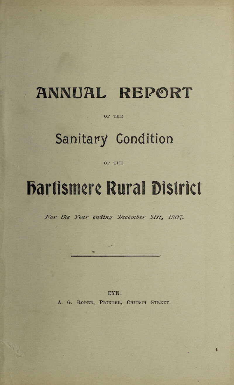 ANNUAL REPORT OF THE Sanitary Condition OF THE Partismcre Rural District For the Tear ending December 37st, 7907* EYE: A. G-. Roper, Printer, Church Street.