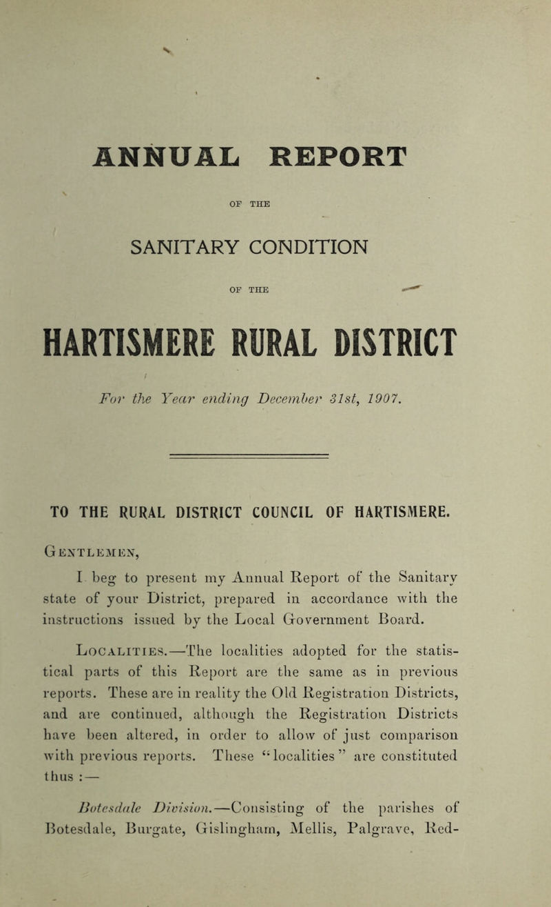 OF THE SANITARY CONDITION OF THE ^ HARTISMERE RURAL DISTRICT For the Year ending December 31st, 1907. TO THE RURAL DISTRICT COUNCIL OF HARTISMERE. Gentlemen, I beg to present my Annual Report of the Sanitary state of your District, prepared in accordance with the instructions issued by the Local Government Board. Localities.—The localities adopted for the statis- tical parts of this Report are the same as in previous reports. These are in reality the Old ILegistration Districts, and are continued, although the Registration Districts have been altered, in order to allow of just comparison with previous reports. These “localities” are constituted thus : — Botesdale Division.—Consisting of the parishes of Botesdale, Burgate, Gislingham, Mellis, Palgrave, Red-