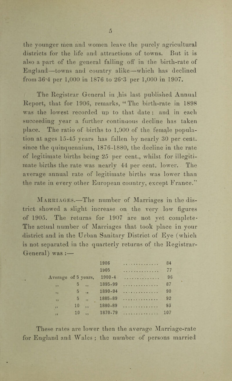 the younger men and women leave the purely agricultural districts for the life and attractions of towns. But it is also a part of the general falling off in the birth-rate of England—towns and country alike—which has declined from 36’4 per 1,000 in 1876 to 26*3 per 1,000 in 1907. The Registrar General in .his last published Annual Report, that for 1906, remarks, u The birth-rate in 1898 was the lowest recorded up to that date ; and in each succeeding year a further continuous decline has taken place. The ratio of births to 1,000 of the female popula- tion at ages 15-45 years has fallen by nearly 30 per cent, since the quinquennium, 1876-1880, the decline in the rate of legitimate births being 25 per cent., whilst for illegiti- mate births the rate was nearly 44 per cent, lower. The average annual rate of legitimate births was lower than the rate in every other European country, except France.” Marriages.—The number of Marriages in the dis- trict showed a slight increase on the very low figures of 1905. The returns for 1907 are not yet complete* The actual number of Marriages that took place in your district and in the Urban Sanitary District of Eye (which is not separated in the quarterly returns of the Registrar- General) was :— 1906 84 1905 77 Average of 5 yeai’s, 1900-4 96 ,, 5 ,, 1895-99 87 „ 5 „ 1890-94 90 ,, 5 „ 1885-89 92 „ 10 ,, 1880-89 93 „ 10 ,, 1870-79 107 These rates are lower then the average Marriage-rate for England and Wales ; the number of persons married