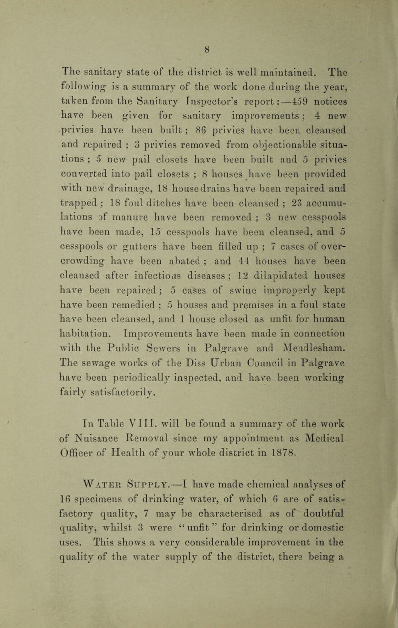 The sanitary state of the district is well maintained. The following is a summary of the work done during the year, taken from the Sanitary Inspector’s report:—459 notices have been given for sanitary improvements ; 4 new privies have been built; 86 privies have been cleansed and repaired ; 3 privies removed from objectionable situa- tions ; 5 new pail closets have been built and 5 privies converted into pail closets ; 8 houses have been provided with new drainage, 18 house drains have been repaired and trapped ; 18 foul ditches have been cleansed ; 23 accumu- lations of manure have been removed ; 3 new cesspools have been made, 15 cesspools have been cleansed, and 5 cesspools or gutters have been filled up ; 7 cases of over- crowding have been abated ; and 44 houses have been cleansed after infectious diseases; 12 dilapidated houses have been repaired; 5 cases of swine improperly kept have been remedied ; 5 houses and premises in a foul state have been cleansed, and 1 house closed as unfit for human habitation. Improvements have been made in connection with the Public Sewers in Palgrave and Mendlesham. The sewage works of the Diss Urban Council in Palgrave have been periodically inspected, and have been working fairly satisfactorily. In Table VIII. will be found a summary of the work of Nuisance Removal since my appointment as Medical Officer of Health of your whole district in 1878. Water Supply.—I have made chemical analyses of 16 specimens of drinking water, of which 6 are of satis- factory quality, 7 may be characterised as of doubtful quality, whilst 3 were tf unfit ” for drinking or domestic uses. This shows a very considerable improvement in the quality of the water supply of the district, there being a